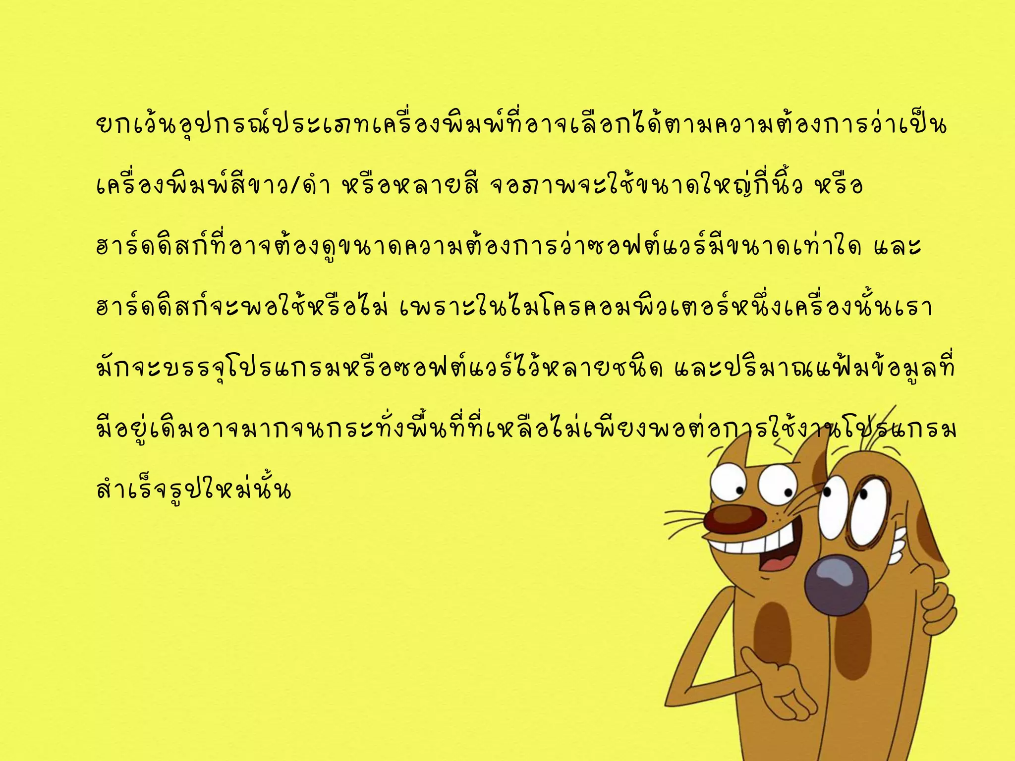 ยกเว้นอุปกรณ์ประเภทเครื่องพิมพ์ที่อาจเลือกได้ตามความต้องการว่าเป็น
เครื่องพิมพ์สีขาว/ดา หรือหลายสี จอภาพจะใช้ขนาดใหญ่กี่นิ้ว หรือ
ฮาร์ดดิสก์ที่อาจต้องดูขนาดความต้องการว่าซอฟต์แวร์มีขนาดเท่าใด และ
ฮาร์ดดิสก์จะพอใช้หรือไม่ เพราะในไมโครคอมพิวเตอร์หนึ่งเครื่องนั้นเรา
มักจะบรรจุโปรแกรมหรือซอฟต์แวร์ไว้หลายชนิด และปริมาณแฟ้มข้อมูลที่
มีอยู่เดิมอาจมากจนกระทั่งพื้นที่ที่เหลือไม่เพียงพอต่อการใช้งานโปรแกรม
สาเร็จรูปใหม่นั้น
 
