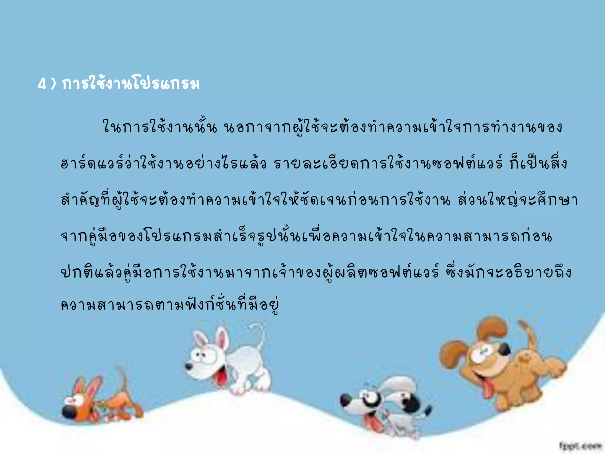 4 ) การใช้งานโปรแกรม
ในการใช้งานนั้น นอกาจากผู้ใช้จะต้องทาความเข้าใจการทางานของ
ฮาร์ดแวร์ว่าใช้งานอย่างไรแล้ว รายละเอียดการใช้งานซอฟต์แวร์ ก็เป็นสิ่ง
สาคัญที่ผู้ใช้จะต้องทาความเข้าใจให้ชัดเจนก่อนการใช้งาน ส่วนใหญ่จะศึกษา
จากคู่มือของโปรแกรมสาเร็จรูปนั้นเพื่อความเข้าใจในความสามารถก่อน
ปกติแล้วคู่มือการใช้งานมาจากเจ้าของผู้ผลิตซอฟต์แวร์ ซึ่งมักจะอธิบายถึง
ความสามารถตามฟังก์ชั่นที่มีอยู่
 