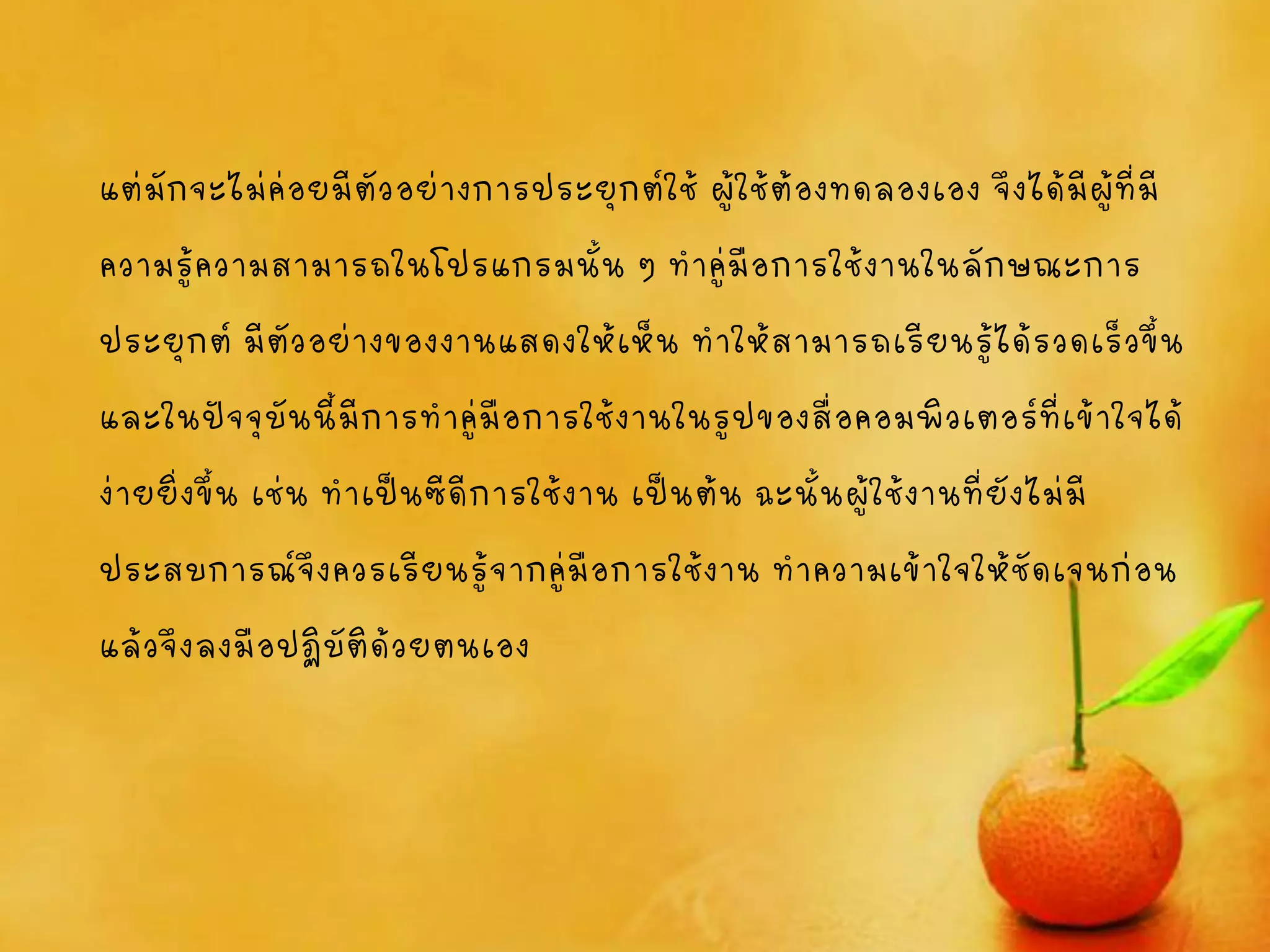 แต่มักจะไม่ค่อยมีตัวอย่างการประยุกต์ใช้ ผู้ใช้ต้องทดลองเอง จึงได้มีผู้ที่มี
ความรู้ความสามารถในโปรแกรมนั้น ๆ ทาคู่มือการใช้งานในลักษณะการ
ประยุกต์มีตัวอย่างของงานแสดงให้เห็น ทาให้สามารถเรียนรู้ได้รวดเร็วขึ้น
และในปัจจุบันนี้มีการทาคู่มือการใช้งานในรูปของสื่อคอมพิวเตอร์ที่เข้าใจได้
ง่ายยิ่งขึ้น เช่น ทาเป็นซีดีการใช้งาน เป็นต้น ฉะนั้นผู้ใช้งานที่ยังไม่มี
ประสบการณ์จึงควรเรียนรู้จากคู่มือการใช้งาน ทาความเข้าใจให้ชัดเจนก่อน
แล้วจึงลงมือปฏิบัติด้วยตนเอง
 