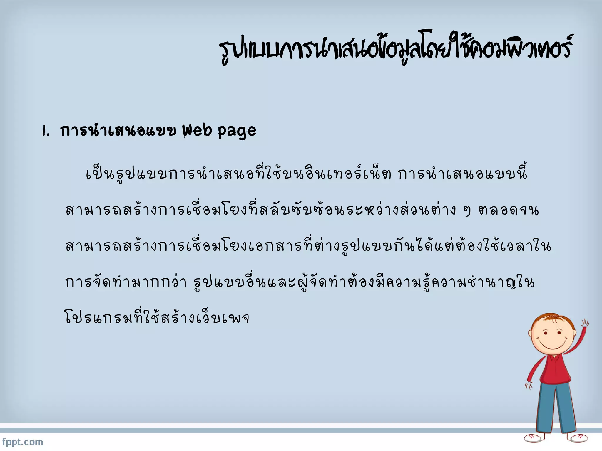 รูปแบบการนาเสนอข้อมูลโดยใช้คอมพิวเตอร์
1. การนาเสนอแบบ Web page
เป็นรูปแบบการนาเสนอที่ใช้บนอินเทอร์เน็ต การนาเสนอแบบนี้
สามารถสร้างการเชื่อมโยงที่สลับซับซ้อนระหว่างส่วนต่าง ๆ ตลอดจน
สามารถสร้างการเชื่อมโยงเอกสารที่ต่างรูปแบบกันได้แต่ต้องใช้เวลาใน
การจัดทามากกว่า รูปแบบอื่นและผู้จัดทาต้องมีความรู้ความชานาญใน
โปรแกรมที่ใช้สร้างเว็บเพจ
 