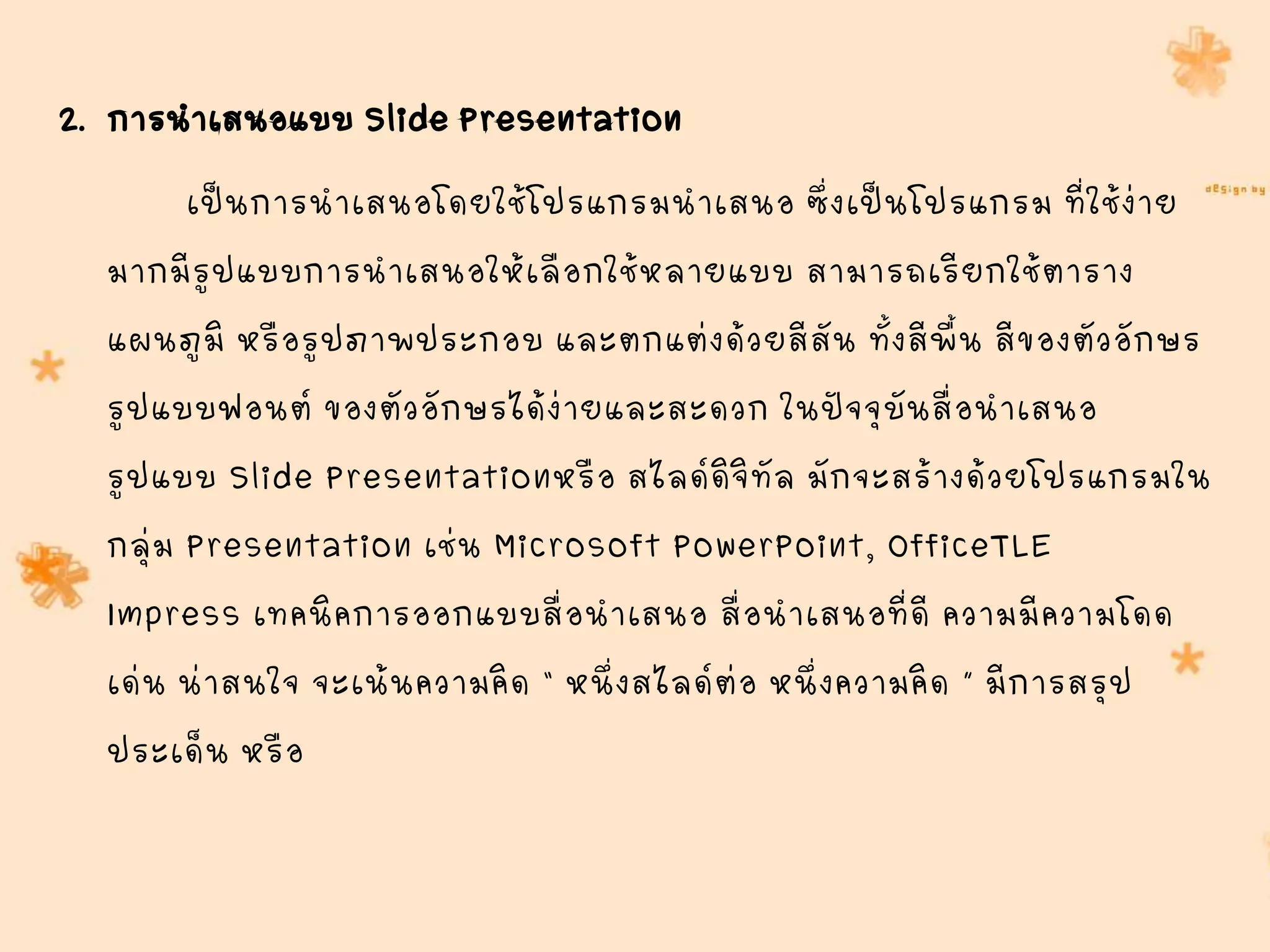 2. การนาเสนอแบบ Slide Presentation
เป็นการนาเสนอโดยใช้โปรแกรมนาเสนอ ซึ่งเป็นโปรแกรม ที่ใช้ง่าย
มากมีรูปแบบการนาเสนอให้เลือกใช้หลายแบบ สามารถเรียกใช้ตาราง
แผนภูมิ หรือรูปภาพประกอบ และตกแต่งด้วยสีสัน ทั้งสีพื้น สีของตัวอักษร
รูปแบบฟอนต์ ของตัวอักษรได้ง่ายและสะดวก ในปัจจุบันสื่อนาเสนอ
รูปแบบ Slide Presentationหรือ สไลด์ดิจิทัล มักจะสร้างด้วยโปรแกรมใน
กลุ่ม Presentation เช่น Microsoft PowerPoint, OfficeTLE
Impress เทคนิคการออกแบบสื่อนาเสนอ สื่อนาเสนอที่ดี ความมีความโดด
เด่น น่าสนใจ จะเน้นความคิด “ หนึ่งสไลด์ต่อ หนึ่งความคิด ” มีการสรุป
ประเด็น หรือ
 