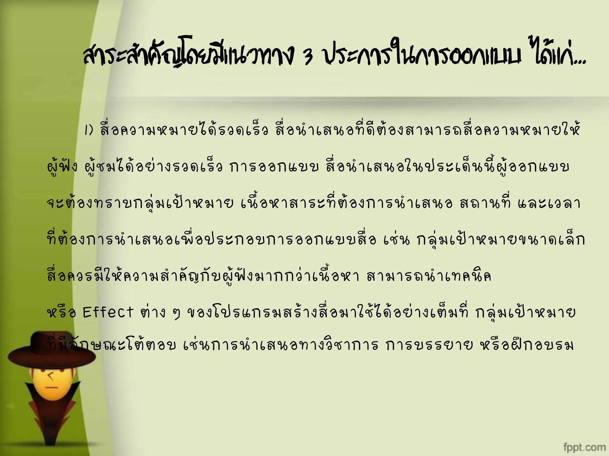 สาระสาคัญโดยมีแนวทาง 3 ประการในการออกแบบ ได้แก่...
1) สื่อความหมายได้รวดเร็ว สื่อนาเสนอที่ดีต้องสามารถสื่อความหมายให้
ผู้ฟัง ผู้ชมได้อย่างรวดเร็ว การออกแบบ สื่อนาเสนอในประเด็นนี้ผู้ออกแบบ
จะต้องทราบกลุ่มเป้าหมาย เนื้อหาสาระที่ต้องการนาเสนอ สถานที่ และเวลา
ที่ต้องการนาเสนอเพื่อประกอบการออกแบบสื่อ เช่น กลุ่มเป้าหมายขนาดเล็ก
สื่อควรมีให้ความสาคัญกับผู้ฟังมากกว่าเนื้อหา สามารถนาเทคนิค
หรือ Effect ต่าง ๆ ของโปรแกรมสร้างสื่อมาใช้ได้อย่างเต็มที่ กลุ่มเป้าหมาย
ที่มีลักษณะโต้ตอบ เช่นการนาเสนอทางวิชาการ การบรรยาย หรือฝึกอบรม
 