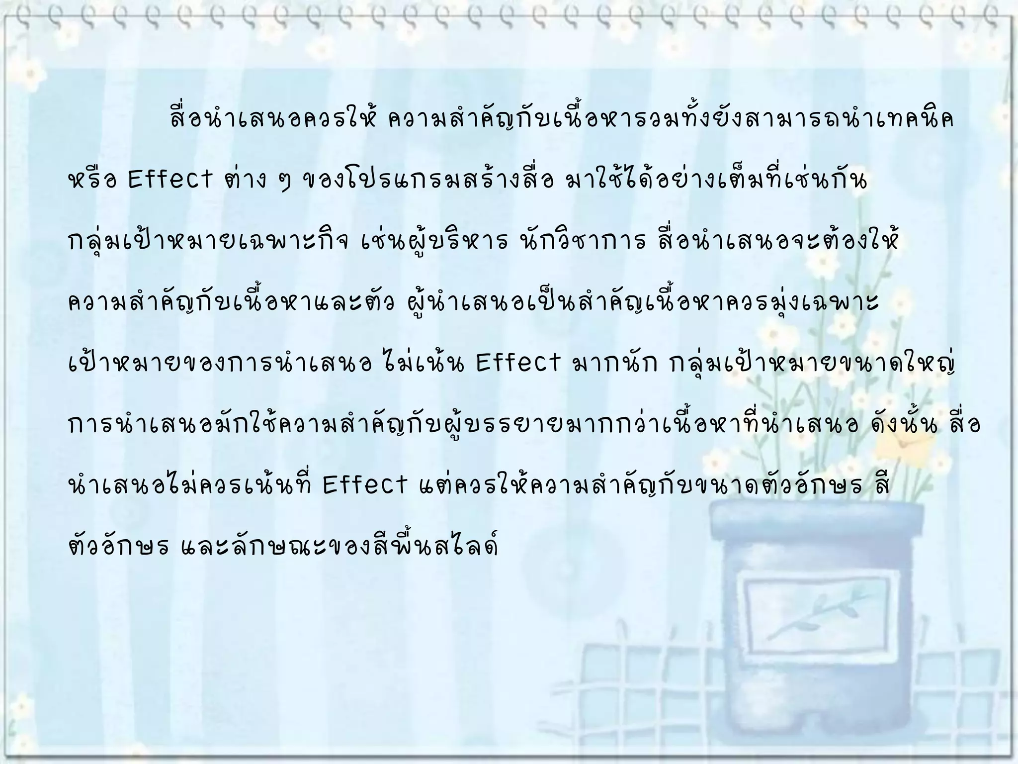 สื่อนาเสนอควรให้ ความสาคัญกับเนื้อหารวมทั้งยังสามารถนาเทคนิค
หรือ Effect ต่าง ๆ ของโปรแกรมสร้างสื่อ มาใช้ได้อย่างเต็มที่เช่นกัน
กลุ่มเป้าหมายเฉพาะกิจ เช่นผู้บริหาร นักวิชาการ สื่อนาเสนอจะต้องให้
ความสาคัญกับเนื้อหาและตัว ผู้นาเสนอเป็นสาคัญเนื้อหาควรมุ่งเฉพาะ
เป้าหมายของการนาเสนอ ไม่เน้น Effect มากนัก กลุ่มเป้าหมายขนาดใหญ่
การนาเสนอมักใช้ความสาคัญกับผู้บรรยายมากกว่าเนื้อหาที่นาเสนอ ดังนั้น สื่อ
นาเสนอไม่ควรเน้นที่ Effect แต่ควรให้ความสาคัญกับขนาดตัวอักษร สี
ตัวอักษร และลักษณะของสีพื้นสไลด์
 