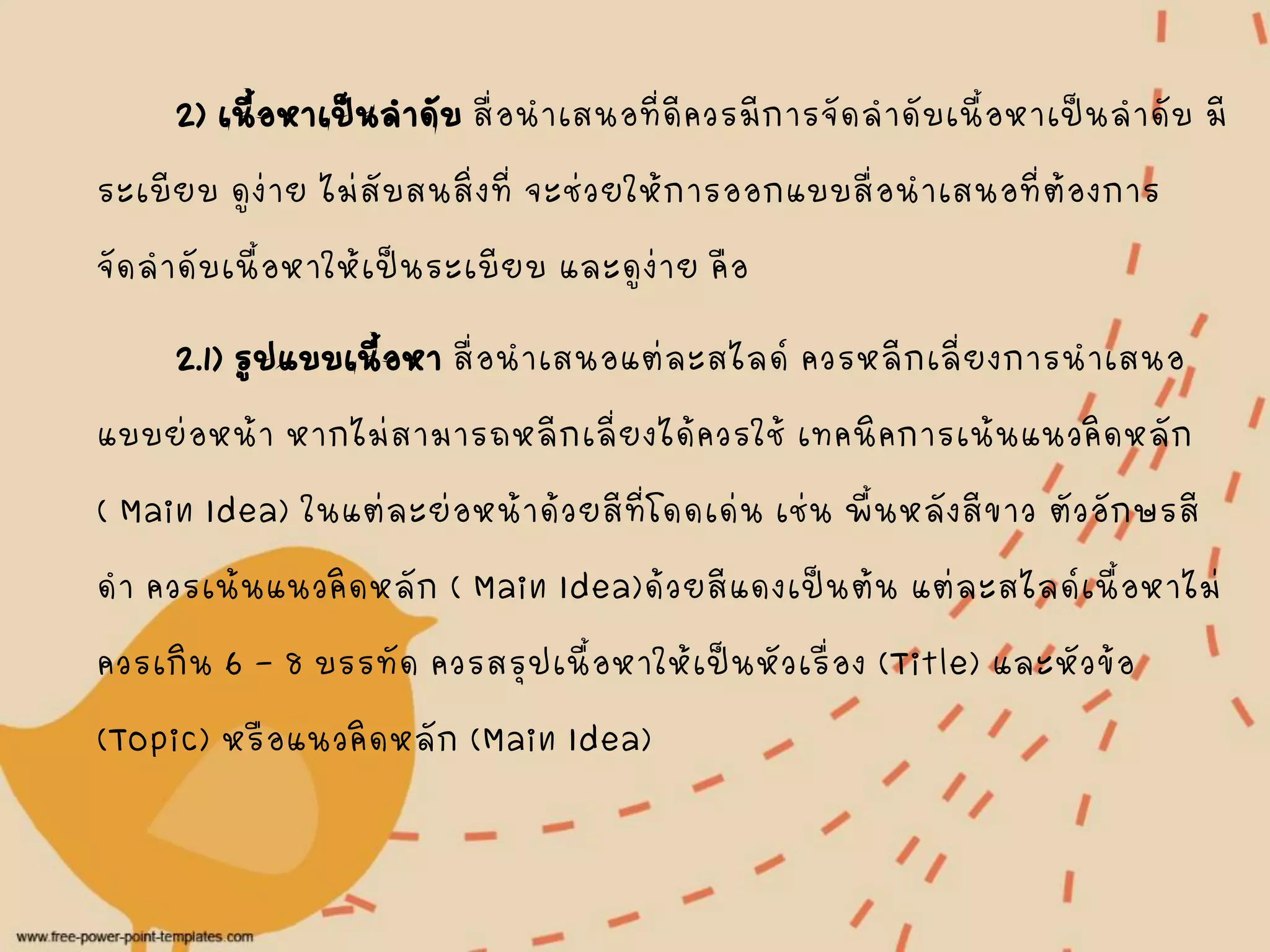 2) เนื้อหาเป็นลาดับสื่อนาเสนอที่ดีควรมีการจัดลาดับเนื้อหาเป็นลาดับ มี
ระเบียบ ดูง่าย ไม่สับสนสิ่งที่ จะช่วยให้การออกแบบสื่อนาเสนอที่ต้องการ
จัดลาดับเนื้อหาให้เป็นระเบียบ และดูง่าย คือ
2.1) รูปแบบเนื้อหา สื่อนาเสนอแต่ละสไลด์ ควรหลีกเลี่ยงการนาเสนอ
แบบย่อหน้า หากไม่สามารถหลีกเลี่ยงได้ควรใช้ เทคนิคการเน้นแนวคิดหลัก
( Main Idea) ในแต่ละย่อหน้าด้วยสีที่โดดเด่น เช่น พื้นหลังสีขาว ตัวอักษรสี
ดา ควรเน้นแนวคิดหลัก ( Main Idea)ด้วยสีแดงเป็นต้น แต่ละสไลด์เนื้อหาไม่
ควรเกิน 6 – 8 บรรทัด ควรสรุปเนื้อหาให้เป็นหัวเรื่อง (Title) และหัวข้อ
(Topic) หรือแนวคิดหลัก (Main Idea)
 