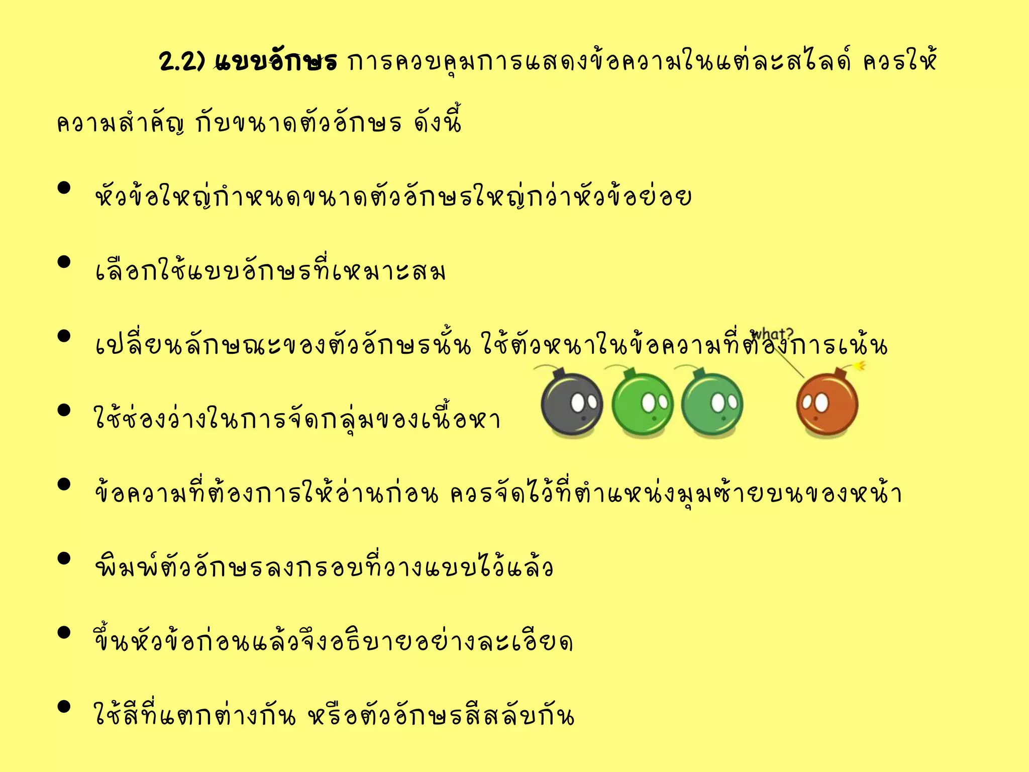 2.2) แบบอักษร การควบคุมการแสดงข้อความในแต่ละสไลด์ ควรให้
ความสาคัญ กับขนาดตัวอักษร ดังนี้
• หัวข้อใหญ่กาหนดขนาดตัวอักษรใหญ่กว่าหัวข้อย่อย
• เลือกใช้แบบอักษรที่เหมาะสม
• เปลี่ยนลักษณะของตัวอักษรนั้น ใช้ตัวหนาในข้อความที่ต้องการเน้น
• ใช้ช่องว่างในการจัดกลุ่มของเนื้อหา
• ข้อความที่ต้องการให้อ่านก่อน ควรจัดไว้ที่ตาแหน่งมุมซ้ายบนของหน้า
• พิมพ์ตัวอักษรลงกรอบที่วางแบบไว้แล้ว
• ขึ้นหัวข้อก่อนแล้วจึงอธิบายอย่างละเอียด
• ใช้สีที่แตกต่างกัน หรือตัวอักษรสีสลับกัน
 