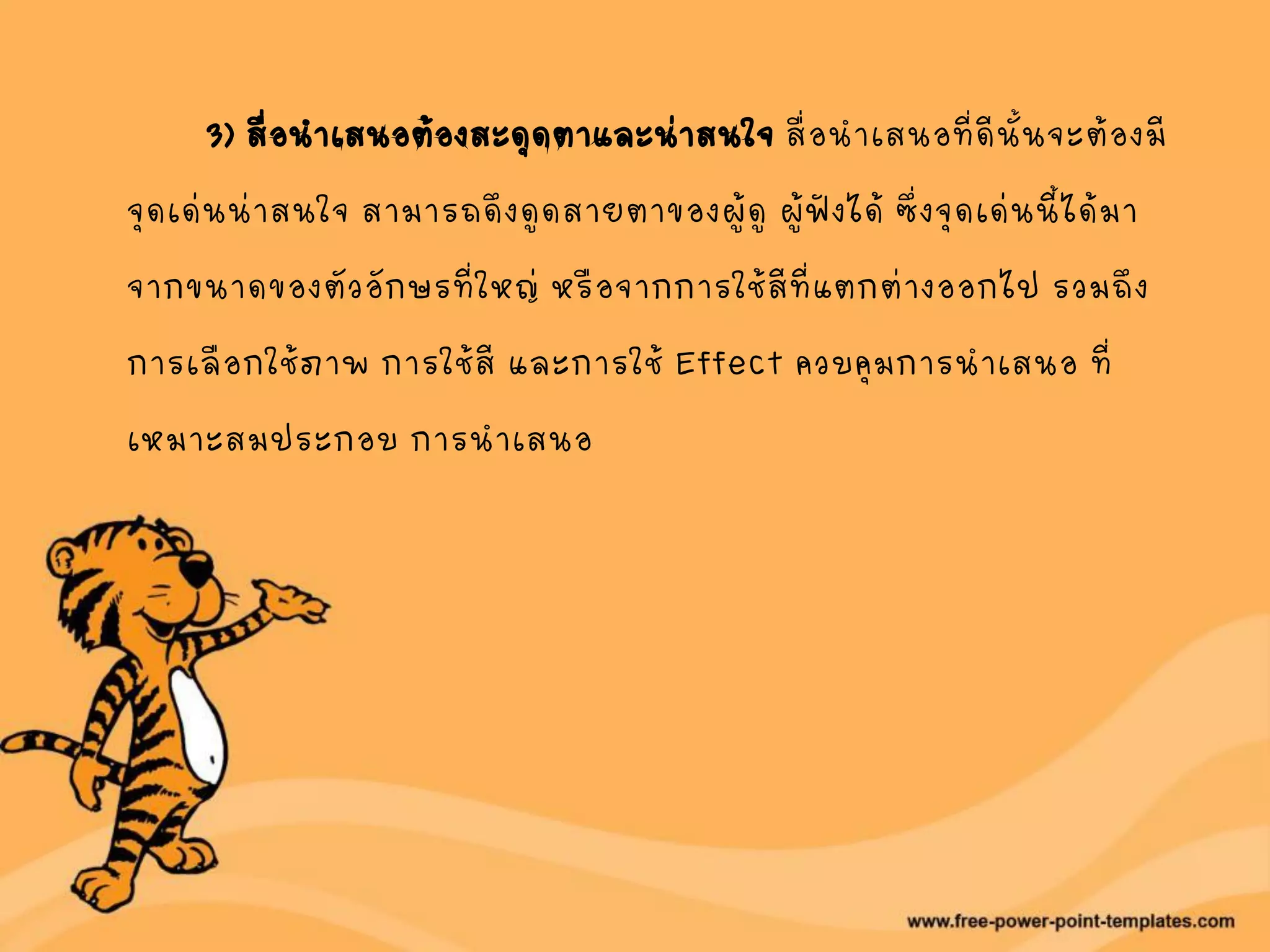 3) สื่อนาเสนอต้องสะดุดตาและน่าสนใจ สื่อนาเสนอที่ดีนั้นจะต้องมี
จุดเด่นน่าสนใจ สามารถดึงดูดสายตาของผู้ดู ผู้ฟังได้ ซึ่งจุดเด่นนี้ได้มา
จากขนาดของตัวอักษรที่ใหญ่ หรือจากการใช้สีที่แตกต่างออกไป รวมถึง
การเลือกใช้ภาพ การใช้สี และการใช้ Effect ควบคุมการนาเสนอ ที่
เหมาะสมประกอบ การนาเสนอ
 