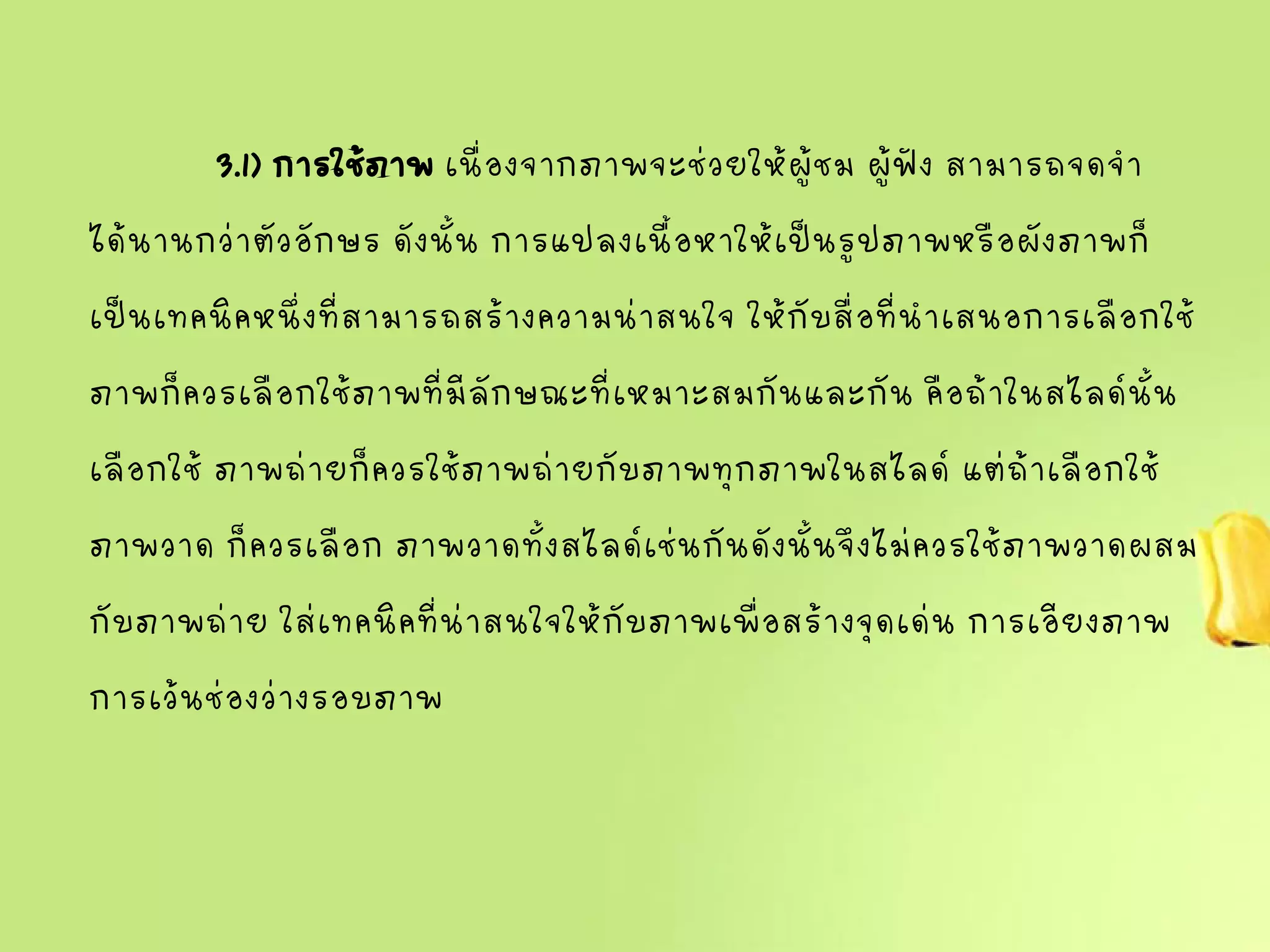 3.1) การใช้ภาพเนื่องจากภาพจะช่วยให้ผู้ชม ผู้ฟัง สามารถจดจา
ได้นานกว่าตัวอักษร ดังนั้น การแปลงเนื้อหาให้เป็นรูปภาพหรือผังภาพก็
เป็นเทคนิคหนึ่งที่สามารถสร้างความน่าสนใจ ให้กับสื่อที่นาเสนอการเลือกใช้
ภาพก็ควรเลือกใช้ภาพที่มีลักษณะที่เหมาะสมกันและกัน คือถ้าในสไลด์นั้น
เลือกใช้ ภาพถ่ายก็ควรใช้ภาพถ่ายกับภาพทุกภาพในสไลด์ แต่ถ้าเลือกใช้
ภาพวาด ก็ควรเลือก ภาพวาดทั้งสไลด์เช่นกันดังนั้นจึงไม่ควรใช้ภาพวาดผสม
กับภาพถ่าย ใส่เทคนิคที่น่าสนใจให้กับภาพเพื่อสร้างจุดเด่น การเอียงภาพ
การเว้นช่องว่างรอบภาพ
 
