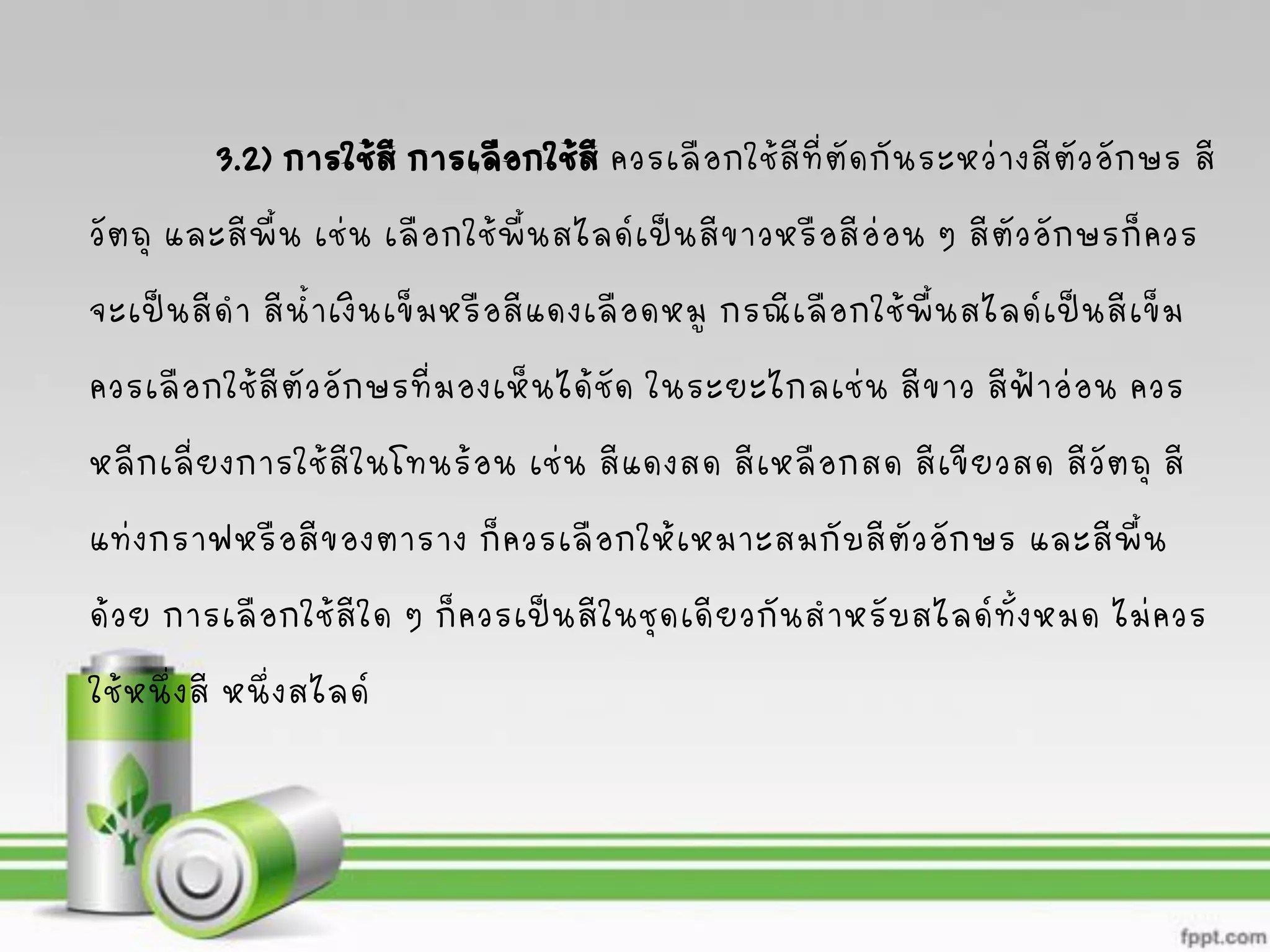 3.2) การใช้สีการเลือกใช้สี ควรเลือกใช้สีที่ตัดกันระหว่างสีตัวอักษร สี
วัตถุ และสีพื้น เช่น เลือกใช้พื้นสไลด์เป็นสีขาวหรือสีอ่อน ๆ สีตัวอักษรก็ควร
จะเป็นสีดา สีน้าเงินเข็มหรือสีแดงเลือดหมู กรณีเลือกใช้พื้นสไลด์เป็นสีเข็ม
ควรเลือกใช้สีตัวอักษรที่มองเห็นได้ชัด ในระยะไกลเช่น สีขาว สีฟ้าอ่อน ควร
หลีกเลี่ยงการใช้สีในโทนร้อน เช่น สีแดงสด สีเหลือกสด สีเขียวสด สีวัตถุ สี
แท่งกราฟหรือสีของตาราง ก็ควรเลือกให้เหมาะสมกับสีตัวอักษร และสีพื้น
ด้วย การเลือกใช้สีใด ๆ ก็ควรเป็นสีในชุดเดียวกันสาหรับสไลด์ทั้งหมด ไม่ควร
ใช้หนึ่งสี หนึ่งสไลด์
 