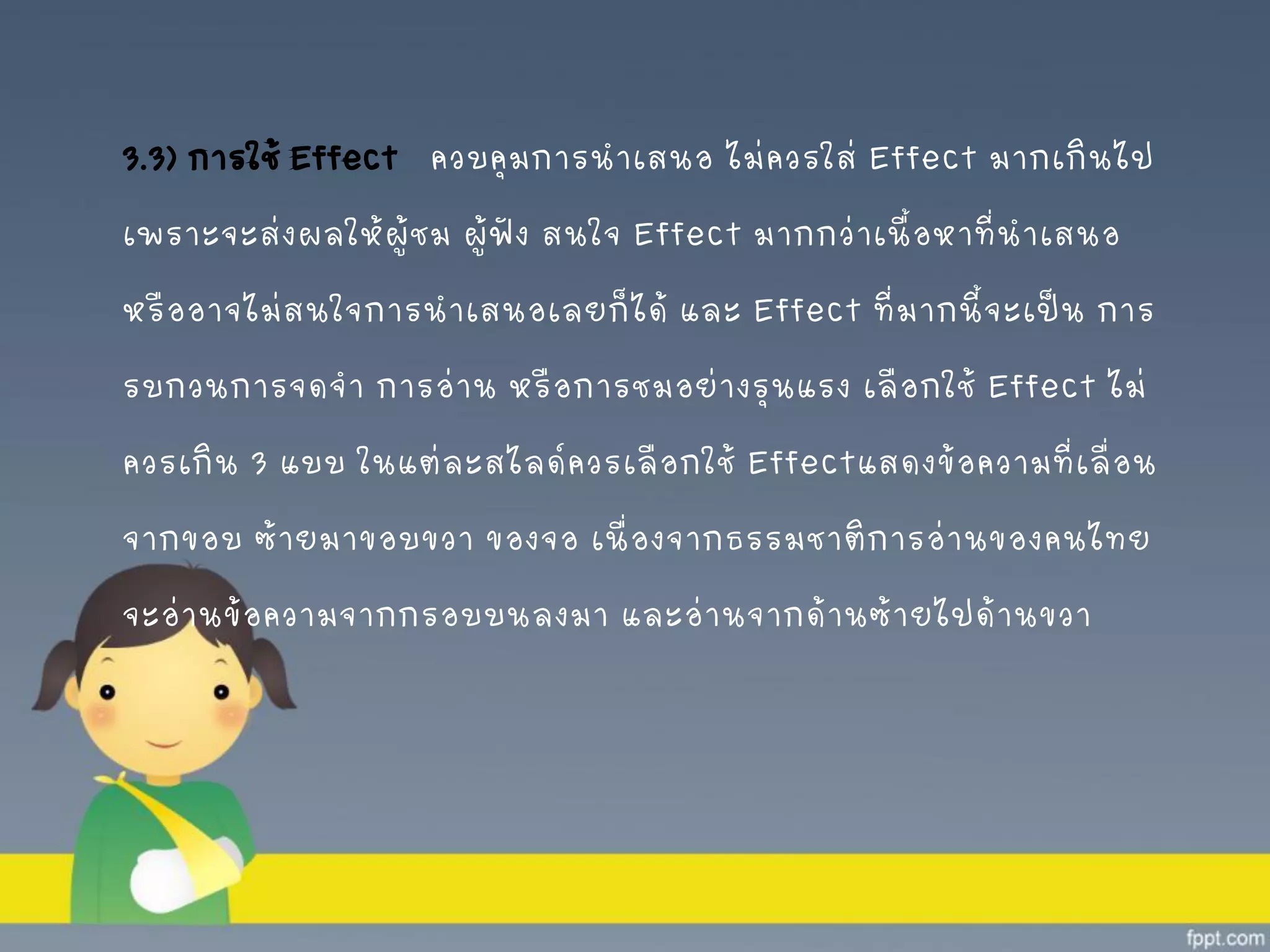 3.3) การใช้ Effect ควบคุมการนาเสนอ ไม่ควรใส่ Effect มากเกินไป
เพราะจะส่งผลให้ผู้ชม ผู้ฟัง สนใจ Effect มากกว่าเนื้อหาที่นาเสนอ
หรืออาจไม่สนใจการนาเสนอเลยก็ได้ และ Effect ที่มากนี้จะเป็น การ
รบกวนการจดจา การอ่าน หรือการชมอย่างรุนแรง เลือกใช้ Effect ไม่
ควรเกิน 3 แบบ ในแต่ละสไลด์ควรเลือกใช้ Effectแสดงข้อความที่เลื่อน
จากขอบ ซ้ายมาขอบขวา ของจอ เนื่องจากธรรมชาติการอ่านของคนไทย
จะอ่านข้อความจากกรอบบนลงมา และอ่านจากด้านซ้ายไปด้านขวา
 