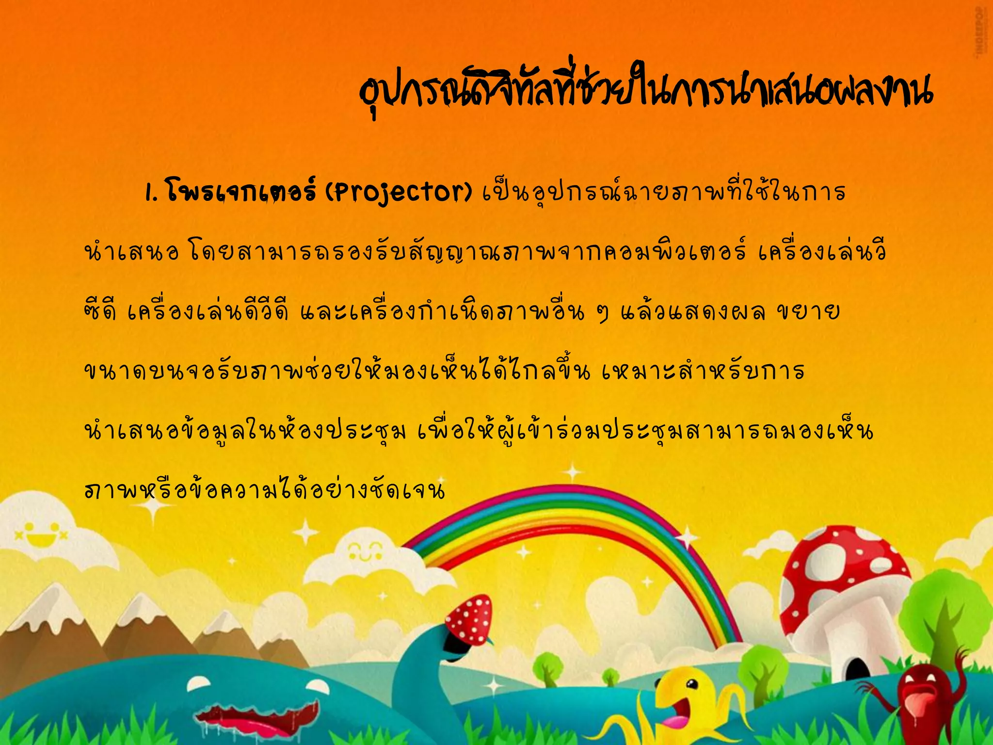 อุปกรณ์ดิจิทัลที่ช่วยในการนาเสนอผลงาน
1. โพรเจกเตอร์(Projector) เป็นอุปกรณ์ฉายภาพที่ใช้ในการ
นาเสนอ โดยสามารถรองรับสัญญาณภาพจากคอมพิวเตอร์ เครื่องเล่นวี
ซีดี เครื่องเล่นดีวีดี และเครื่องกาเนิดภาพอื่น ๆ แล้วแสดงผล ขยาย
ขนาดบนจอรับภาพช่วยให้มองเห็นได้ไกลขึ้น เหมาะสาหรับการ
นาเสนอข้อมูลในห้องประชุม เพื่อให้ผู้เข้าร่วมประชุมสามารถมองเห็น
ภาพหรือข้อความได้อย่างชัดเจน
 