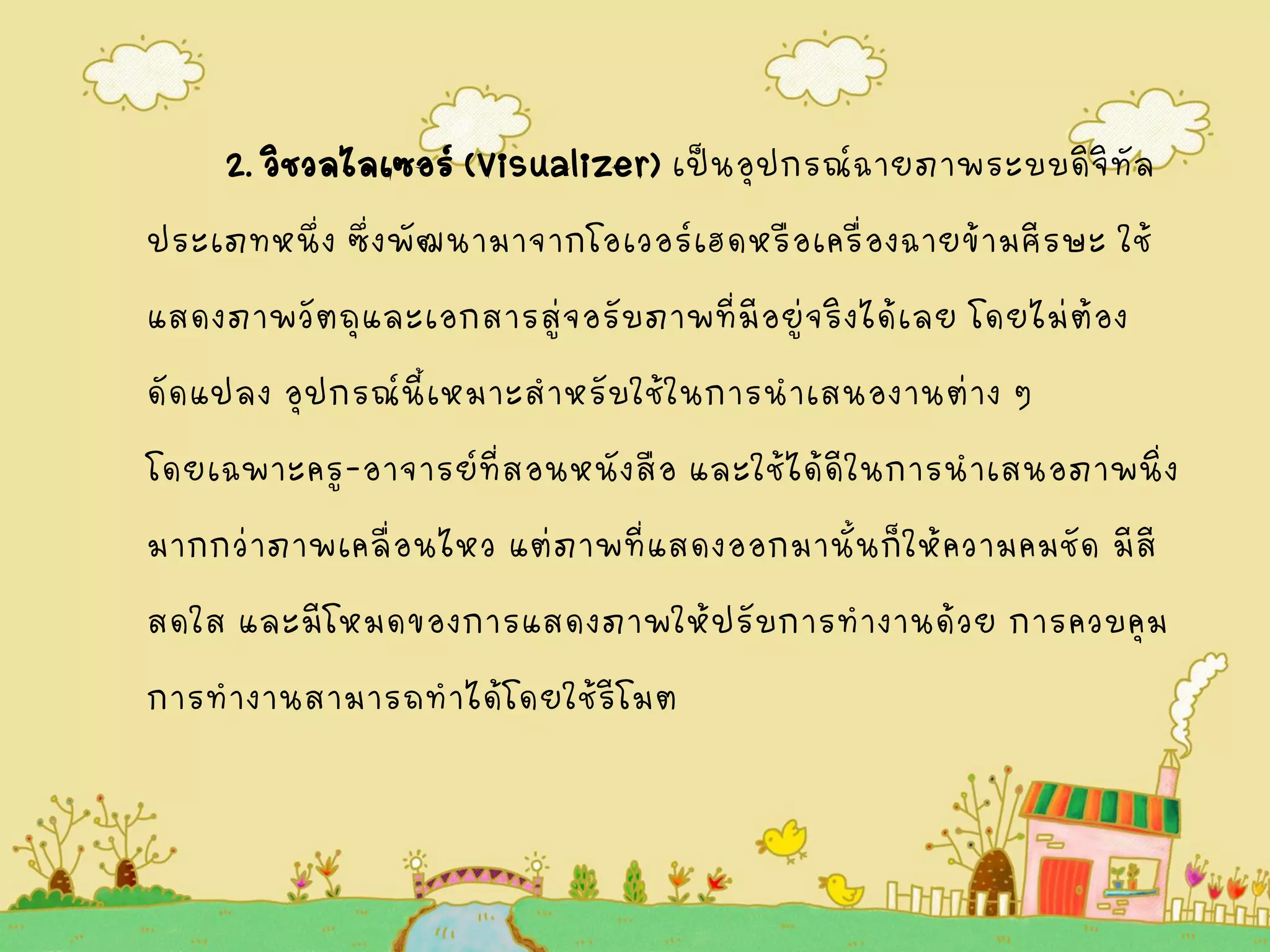 2. วิชวลไลเซอร์(Visualizer) เป็นอุปกรณ์ฉายภาพระบบดิจิทัล
ประเภทหนึ่ง ซึ่งพัฒนามาจากโอเวอร์เฮดหรือเครื่องฉายข้ามศีรษะ ใช้
แสดงภาพวัตถุและเอกสารสู่จอรับภาพที่มีอยู่จริงได้เลย โดยไม่ต้อง
ดัดแปลง อุปกรณ์นี้เหมาะสาหรับใช้ในการนาเสนองานต่าง ๆ
โดยเฉพาะครู-อาจารย์ที่สอนหนังสือ และใช้ได้ดีในการนาเสนอภาพนิ่ง
มากกว่าภาพเคลื่อนไหว แต่ภาพที่แสดงออกมานั้นก็ให้ความคมชัด มีสี
สดใส และมีโหมดของการแสดงภาพให้ปรับการทางานด้วย การควบคุม
การทางานสามารถทาได้โดยใช้รีโมต
 
