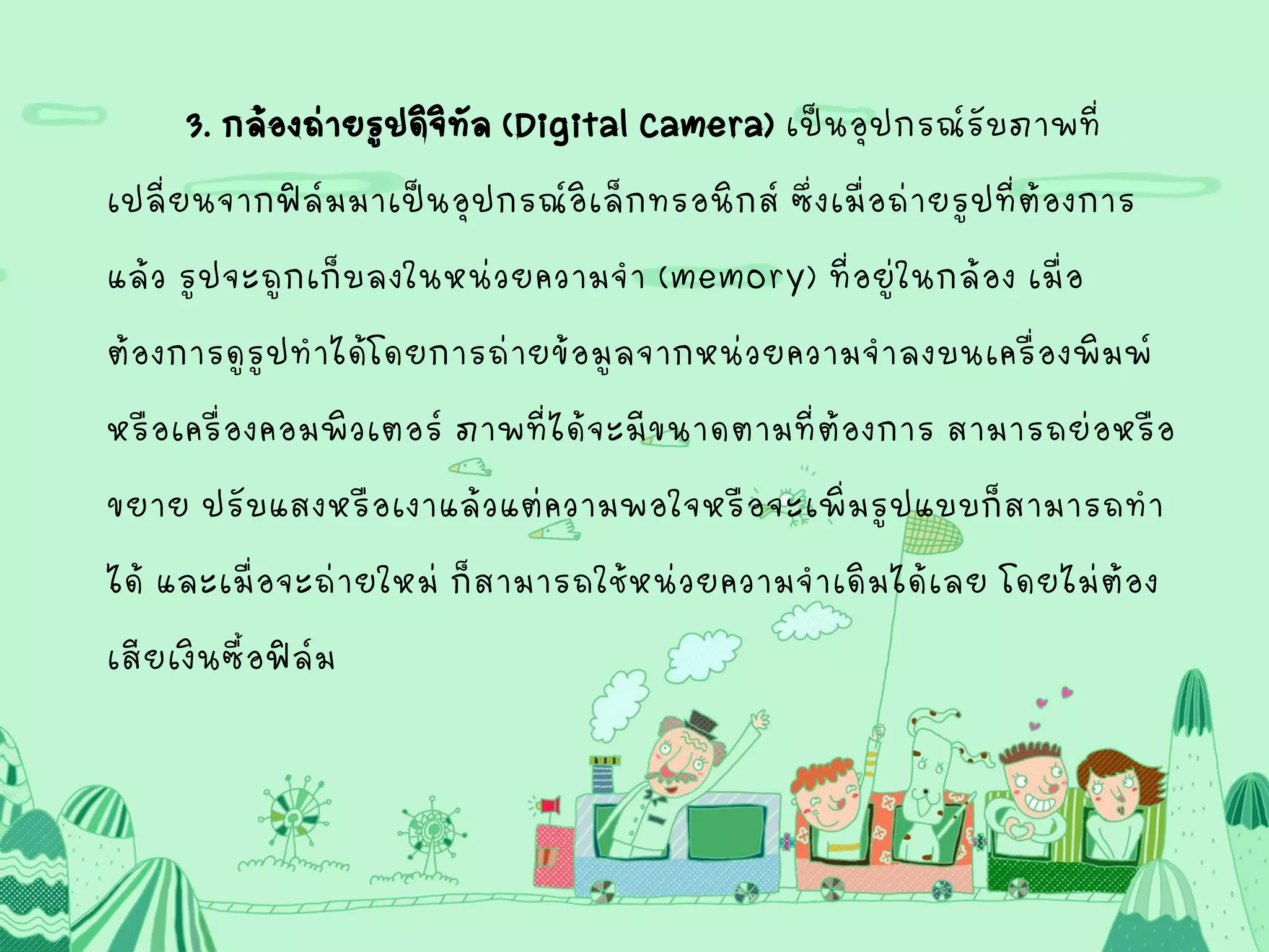 3. กล้องถ่ายรูปดิจิทัล(Digital Camera) เป็นอุปกรณ์รับภาพที่
เปลี่ยนจากฟิล์มมาเป็นอุปกรณ์อิเล็กทรอนิกส์ ซึ่งเมื่อถ่ายรูปที่ต้องการ
แล้ว รูปจะถูกเก็บลงในหน่วยความจา (memory) ที่อยู่ในกล้อง เมื่อ
ต้องการดูรูปทาได้โดยการถ่ายข้อมูลจากหน่วยความจาลงบนเครื่องพิมพ์
หรือเครื่องคอมพิวเตอร์ ภาพที่ได้จะมีขนาดตามที่ต้องการ สามารถย่อหรือ
ขยาย ปรับแสงหรือเงาแล้วแต่ความพอใจหรือจะเพิ่มรูปแบบก็สามารถทา
ได้ และเมื่อจะถ่ายใหม่ ก็สามารถใช้หน่วยความจาเดิมได้เลย โดยไม่ต้อง
เสียเงินซื้อฟิล์ม
 