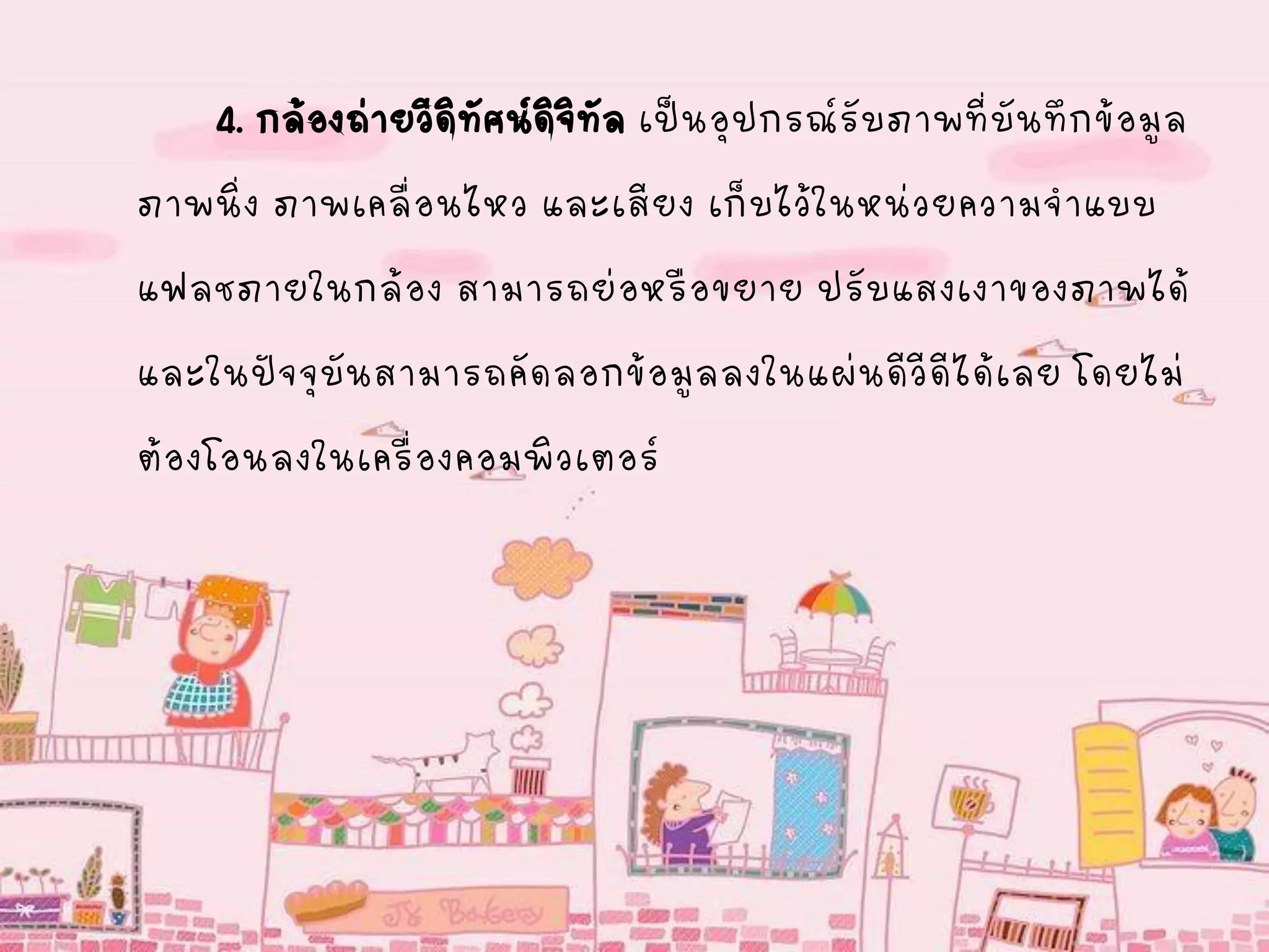 4. กล้องถ่ายวีดิทัศน์ดิจิทัล เป็นอุปกรณ์รับภาพที่บันทึกข้อมูล
ภาพนิ่ง ภาพเคลื่อนไหว และเสียง เก็บไว้ในหน่วยความจาแบบ
แฟลชภายในกล้อง สามารถย่อหรือขยาย ปรับแสงเงาของภาพได้
และในปัจจุบันสามารถคัดลอกข้อมูลลงในแผ่นดีวีดีได้เลย โดยไม่
ต้องโอนลงในเครื่องคอมพิวเตอร์
 