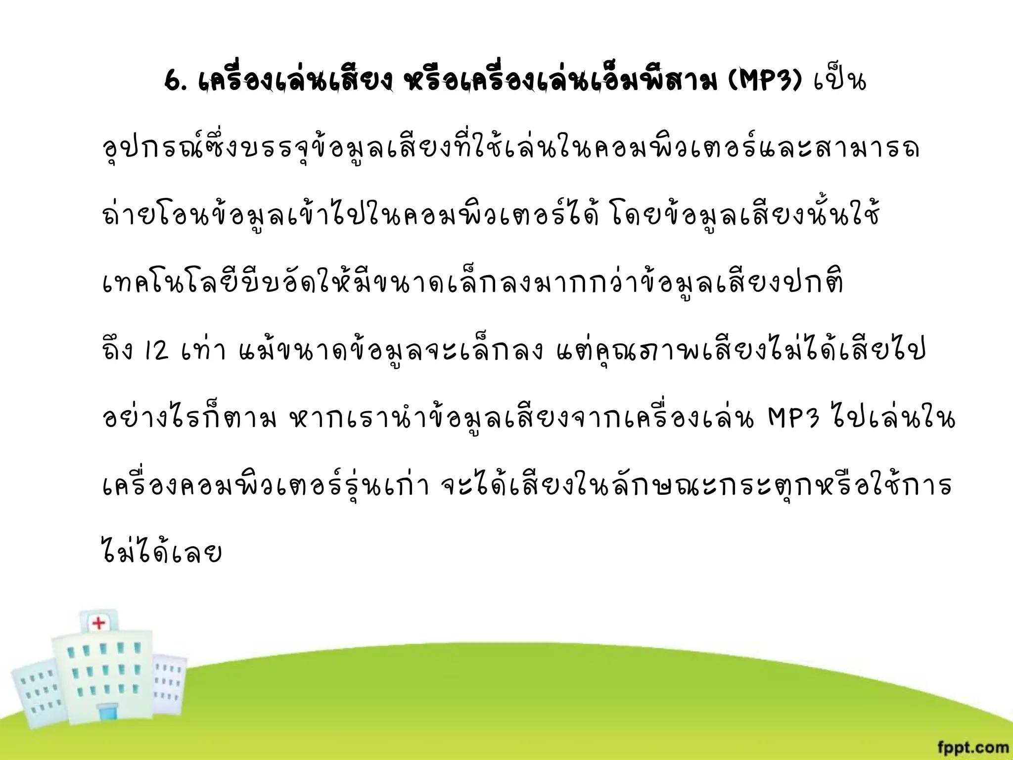 6. เครื่องเล่นเสียง หรือเครื่องเล่นเอ็มพีสาม (MP3) เป็น
อุปกรณ์ซึ่งบรรจุข้อมูลเสียงที่ใช้เล่นในคอมพิวเตอร์และสามารถ
ถ่ายโอนข้อมูลเข้าไปในคอมพิวเตอร์ได้ โดยข้อมูลเสียงนั้นใช้
เทคโนโลยีบีบอัดให้มีขนาดเล็กลงมากกว่าข้อมูลเสียงปกติ
ถึง 12 เท่า แม้ขนาดข้อมูลจะเล็กลง แต่คุณภาพเสียงไม่ได้เสียไป
อย่างไรก็ตาม หากเรานาข้อมูลเสียงจากเครื่องเล่น MP3 ไปเล่นใน
เครื่องคอมพิวเตอร์รุ่นเก่า จะได้เสียงในลักษณะกระตุกหรือใช้การ
ไม่ได้เลย
 