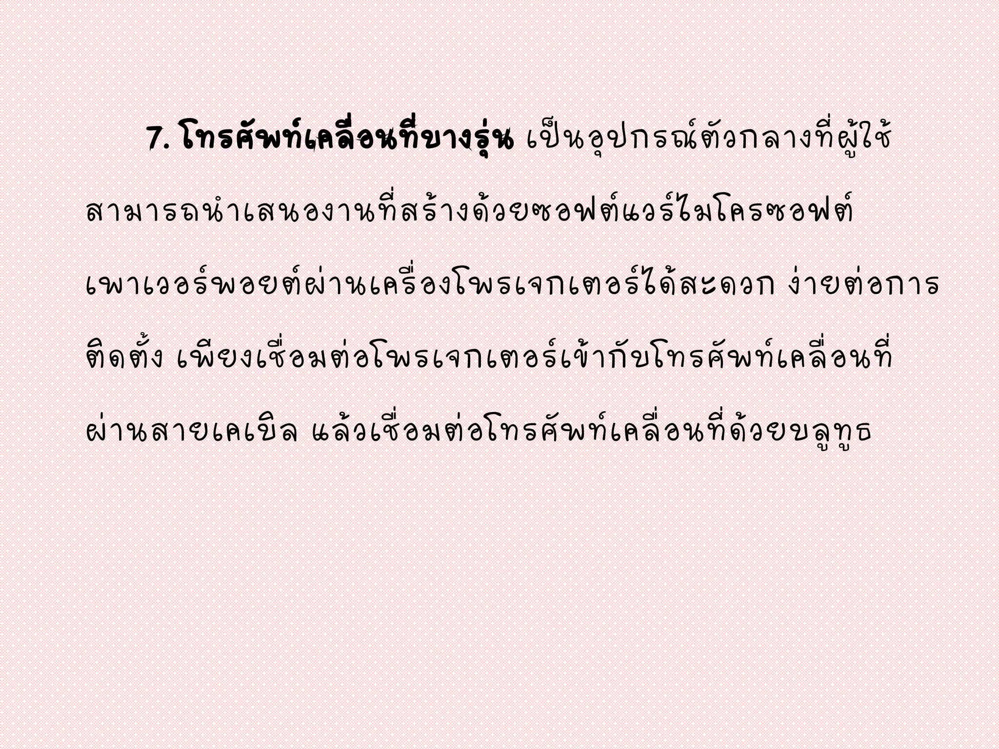 7. โทรศัพท์เคลื่อนที่บางรุ่น เป็นอุปกรณ์ตัวกลางที่ผู้ใช้
สามารถนาเสนองานที่สร้างด้วยซอฟต์แวร์ไมโครซอฟต์
เพาเวอร์พอยต์ผ่านเครื่องโพรเจกเตอร์ได้สะดวก ง่ายต่อการ
ติดตั้ง เพียงเชื่อมต่อโพรเจกเตอร์เข้ากับโทรศัพท์เคลื่อนที่
ผ่านสายเคเบิล แล้วเชื่อมต่อโทรศัพท์เคลื่อนที่ด้วยบลูทูธ
 