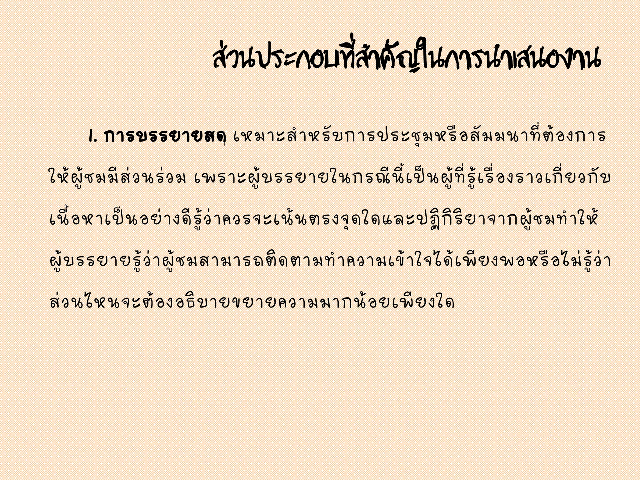 ส่วนประกอบที่สาคัญในการนาเสนองาน
1. การบรรยายสด เหมาะสาหรับการประชุมหรือสัมมนาที่ต้องการ
ให้ผู้ชมมีส่วนร่วม เพราะผู้บรรยายในกรณีนี้เป็นผู้ที่รู้เรื่องราวเกี่ยวกับ
เนื้อหาเป็นอย่างดีรู้ว่าควรจะเน้นตรงจุดใดและปฏิกิริยาจากผู้ชมทาให้
ผู้บรรยายรู้ว่าผู้ชมสามารถติดตามทาความเข้าใจได้เพียงพอหรือไม่รู้ว่า
ส่วนไหนจะต้องอธิบายขยายความมากน้อยเพียงใด
 