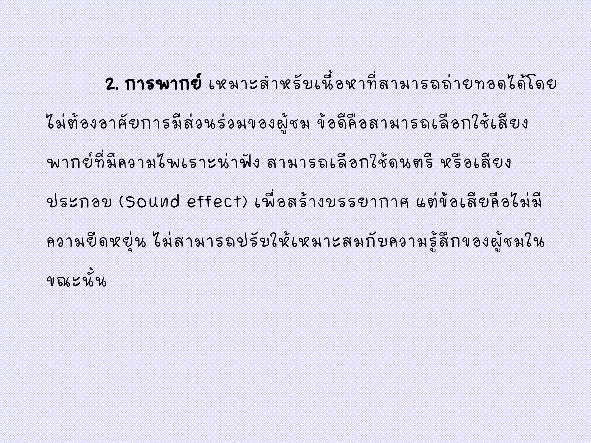 2. การพากย์ เหมาะสาหรับเนื้อหาที่สามารถถ่ายทอดได้โดย
ไม่ต้องอาศัยการมีส่วนร่วมของผู้ชม ข้อดีคือสามารถเลือกใช้เสียง
พากย์ที่มีความไพเราะน่าฟัง สามารถเลือกใช้ดนตรี หรือเสียง
ประกอบ (Sound effect) เพื่อสร้างบรรยากาศ แต่ข้อเสียคือไม่มี
ความยืดหยุ่น ไม่สามารถปรับให้เหมาะสมกับความรู้สึกของผู้ชมใน
ขณะนั้น
 