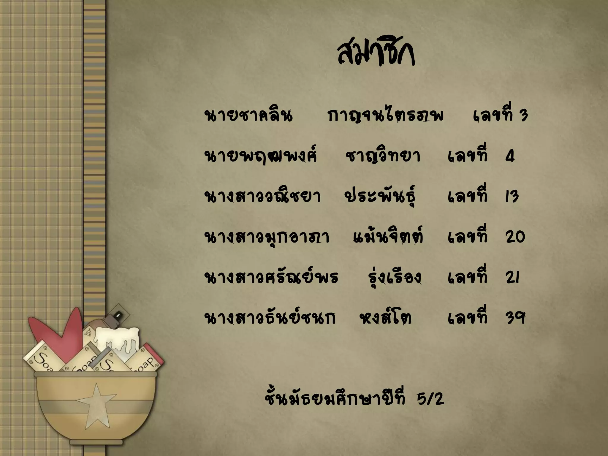 สมาชิก
นายชาคลิน กาญจนไตรภพ เลขที่ 3
นายพฤฒพงศ์ ชาญวิทยา เลขที่ 4
นางสาววณิชยา ประพันธุ์ เลขที่ 13
นางสาวมุกอาภา แม้นจิตต์ เลขที่ 20
นางสาวศรัณย์พร รุ่งเรือง เลขที่ 21
นางสาวธันย์ชนก หงส์โต เลขที่ 39
ชั้นมัธยมศึกษาปีที่ 5/2
 