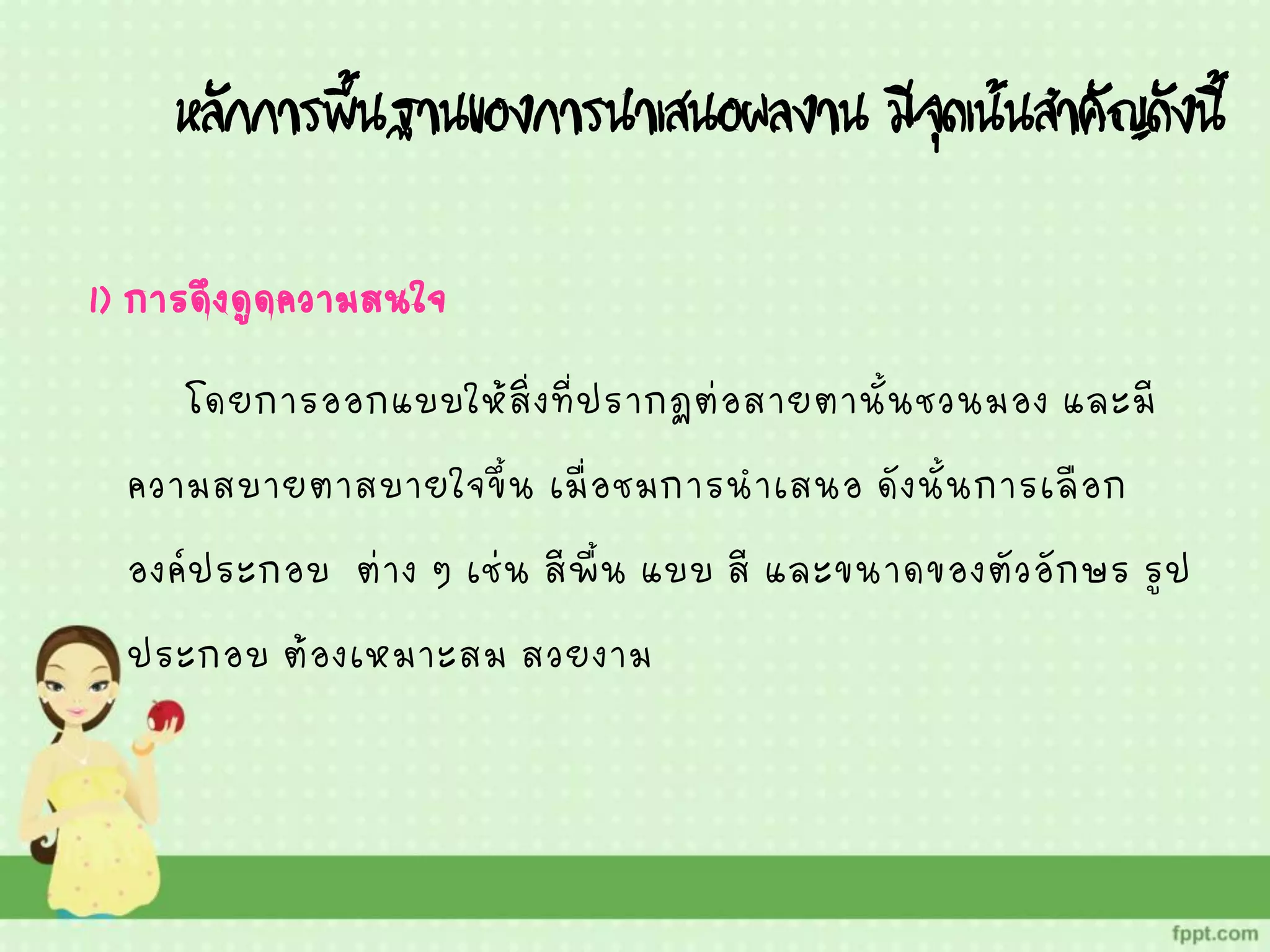 หลักการพื้นฐานของการนาเสนอผลงาน มีจุดเน้นสาคัญดังนี้
1) การดึงดูดความสนใจ
โดยการออกแบบให้สิ่งที่ปรากฏต่อสายตานั้นชวนมอง และมี
ความสบายตาสบายใจขึ้น เมื่อชมการนาเสนอ ดังนั้นการเลือก
องค์ประกอบ ต่าง ๆ เช่น สีพื้น แบบ สี และขนาดของตัวอักษร รูป
ประกอบ ต้องเหมาะสม สวยงาม
 