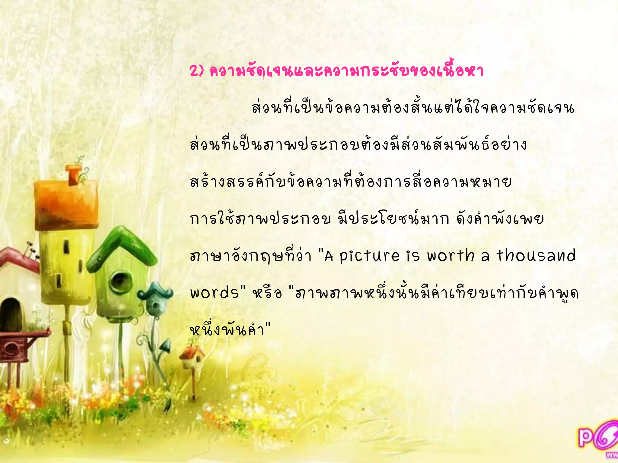 2) ความชัดเจนและความกระชับของเนื้อหา
ส่วนที่เป็นข้อความต้องสั้นแต่ได้ใจความชัดเจน
ส่วนที่เป็นภาพประกอบต้องมีส่วนสัมพันธ์อย่าง
สร้างสรรค์กับข้อความที่ต้องการสื่อความหมาย
การใช้ภาพประกอบ มีประโยชน์มาก ดังคาพังเพย
ภาษาอังกฤษที่ว่า "A picture is worth a thousand
words" หรือ "ภาพภาพหนึ่งนั้นมีค่าเทียบเท่ากับคาพูด
หนึ่งพันคา"
 