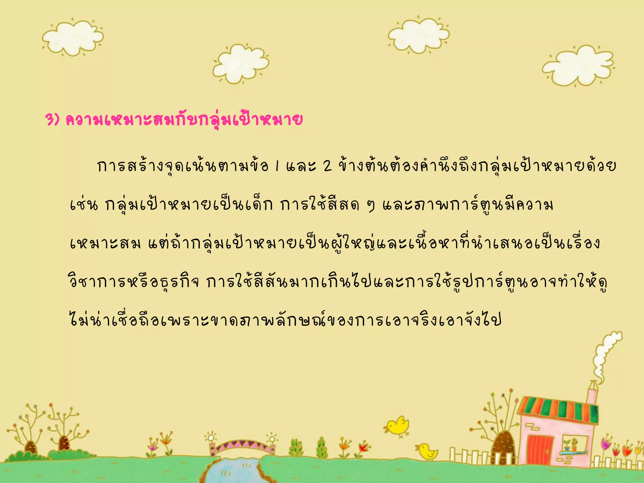 3) ความเหมาะสมกับกลุ่มเป้าหมาย
การสร้างจุดเน้นตามข้อ 1 และ 2 ข้างต้นต้องคานึงถึงกลุ่มเป้าหมายด้วย
เช่น กลุ่มเป้าหมายเป็นเด็ก การใช้สีสด ๆ และภาพการ์ตูนมีความ
เหมาะสม แต่ถ้ากลุ่มเป้าหมายเป็นผู้ใหญ่และเนื้อหาที่นาเสนอเป็นเรื่อง
วิชาการหรือธุรกิจ การใช้สีสันมากเกินไปและการใช้รูปการ์ตูนอาจทาให้ดู
ไม่น่าเชื่อถือเพราะขาดภาพลักษณ์ของการเอาจริงเอาจังไป
 