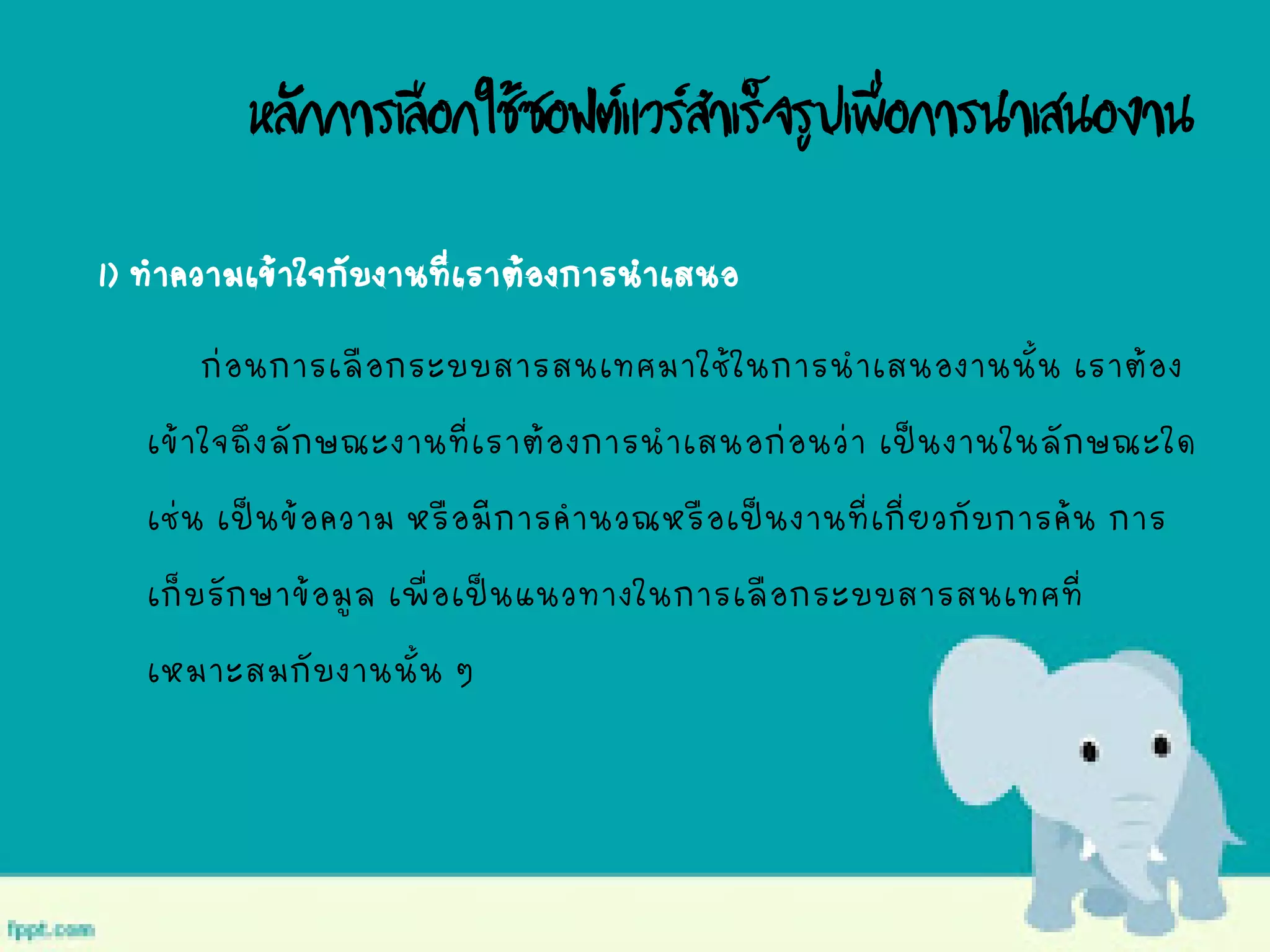 หลักการเลือกใช้ซอฟต์แวร์สาเร็จรูปเพื่อการนาเสนองาน
1) ทาความเข้าใจกับงานที่เราต้องการนาเสนอ
ก่อนการเลือกระบบสารสนเทศมาใช้ในการนาเสนองานนั้น เราต้อง
เข้าใจถึงลักษณะงานที่เราต้องการนาเสนอก่อนว่า เป็นงานในลักษณะใด
เช่น เป็นข้อความ หรือมีการคานวณหรือเป็นงานที่เกี่ยวกับการค้น การ
เก็บรักษาข้อมูล เพื่อเป็นแนวทางในการเลือกระบบสารสนเทศที่
เหมาะสมกับงานนั้น ๆ
 