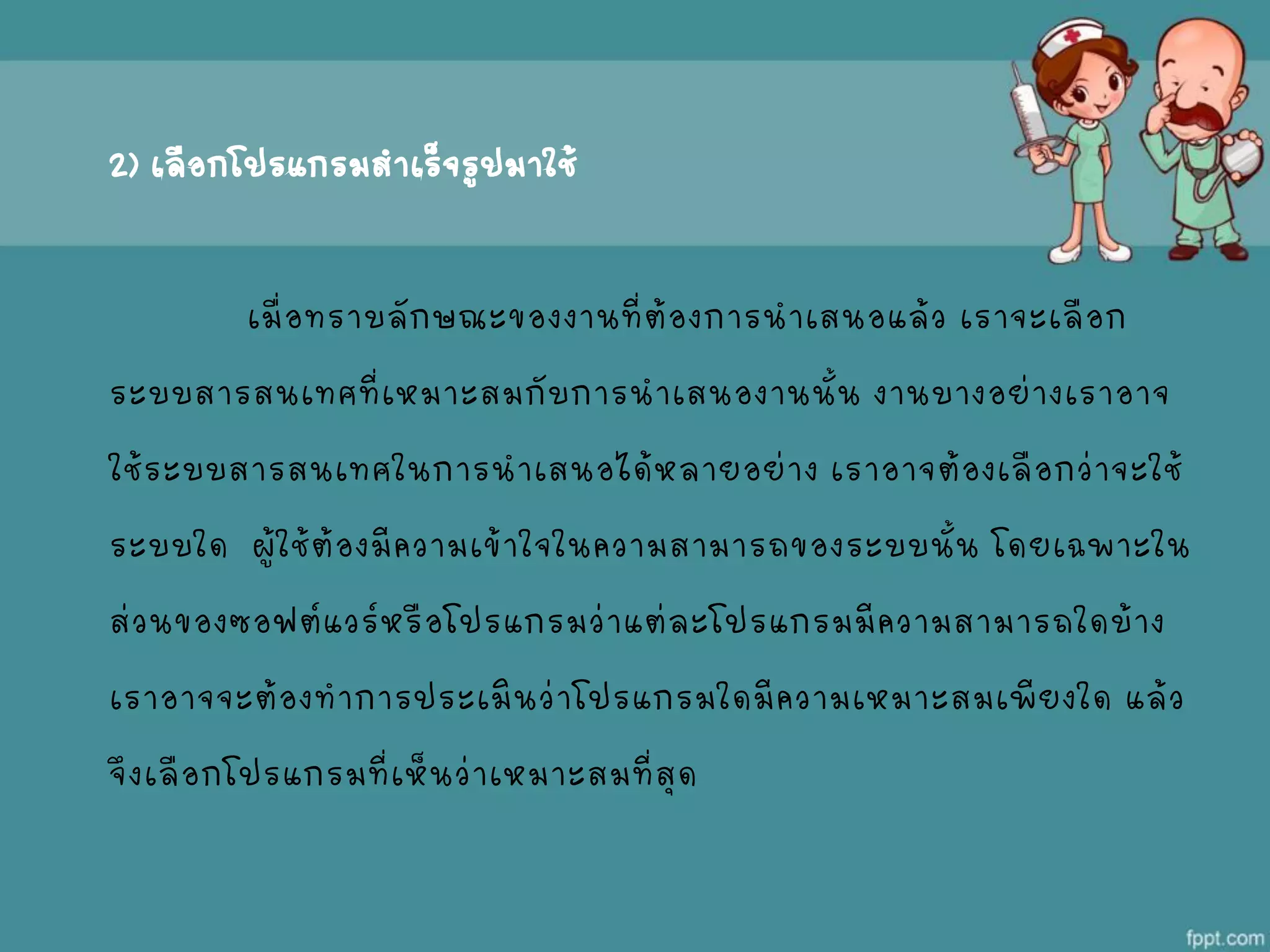 2) เลือกโปรแกรมสาเร็จรูปมาใช้
เมื่อทราบลักษณะของงานที่ต้องการนาเสนอแล้ว เราจะเลือก
ระบบสารสนเทศที่เหมาะสมกับการนาเสนองานนั้น งานบางอย่างเราอาจ
ใช้ระบบสารสนเทศในการนาเสนอได้หลายอย่าง เราอาจต้องเลือกว่าจะใช้
ระบบใด ผู้ใช้ต้องมีความเข้าใจในความสามารถของระบบนั้น โดยเฉพาะใน
ส่วนของซอฟต์แวร์หรือโปรแกรมว่าแต่ละโปรแกรมมีความสามารถใดบ้าง
เราอาจจะต้องทาการประเมินว่าโปรแกรมใดมีความเหมาะสมเพียงใด แล้ว
จึงเลือกโปรแกรมที่เห็นว่าเหมาะสมที่สุด
 