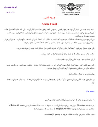 ‫ایالم‬ ‫خلبانی‬ ‫آموزشگاه‬
‫فرجی‬ ‫مسعود‬
‫قطب‬ ‫جبهه‬‫ی‬
Arctic Front
‫حالت‬ ‫بدلیل‬ ‫که‬ ‫بدانید‬ ‫باید‬ ‫ولی‬ . ‫کردیم‬ ‫ذکر‬ ‫را‬ ‫میکنند‬ ‫برخورد‬ ‫هم‬ ‫با‬ ‫استوایی‬ ‫و‬ ‫قطبی‬ ‫هوای‬ ‫های‬ ‫توده‬ ‫آن‬ ‫در‬ ‫که‬ ‫ایی‬ ‫جبهه‬ ‫وجود‬ ً‫ال‬‫قب‬
‫خ‬ ‫سردو‬ ‫و‬ ‫شمالشرقی‬ ‫بطرف‬ ‫گرم‬ ‫و‬ ‫معتدل‬ ‫جریان‬ ‫حرکت‬ ‫ترتیب‬ ‫بدین‬ . ‫است‬ ‫مورب‬ ‫بلکه‬ ‫نیست‬ ‫مستقیم‬ ‫برخورد‬ ‫این‬ ‫کوریولیس‬‫ش‬‫ک‬
. ‫میباشد‬ ‫غربی‬ ‫جنوب‬ ‫بسمت‬
‫مرکز‬ ‫این‬ ‫دور‬ ‫به‬ . ‫میگردد‬ ‫مواج‬ ‫و‬ ‫کاسته‬ ‫آن‬ ‫فشار‬ ‫از‬ ‫شده‬ ‫ذکر‬ ‫مطالب‬ ‫به‬ ‫توجه‬ ‫با‬ ‫که‬ ‫میاید‬ ‫پدید‬ ‫اصطکاك‬ ‫منطقه‬ ‫یک‬ ‫جریان‬ ‫دو‬ ‫این‬ ‫بین‬
‫میشود‬ ‫نمایان‬ ‫مشخص‬ ً‫ال‬‫کام‬ ‫حالت‬ ‫دو‬ ‫و‬ ‫میکند‬ ‫ساعت‬ ‫های‬ ‫عقربه‬ ‫جهت‬ ‫خالف‬ ‫بر‬ ‫چرخش‬ ‫به‬ ‫شروع‬ ‫هوا‬ ،:
‫م‬ ‫و‬ ‫معتدل‬ ‫هوای‬ ‫یکی‬. ‫میراند‬ ‫باال‬ ‫بطرف‬ ‫را‬ ‫جبهه‬ ‫است‬ ‫تشکیل‬ ‫حال‬ ‫در‬ ‫که‬ ‫فشاری‬ ‫کم‬ ‫مرکز‬ ‫جلوی‬ ‫از‬ ‫که‬ )‫(گرم‬ ‫رطوب‬
‫میراند‬ ‫پائین‬ ‫بطرف‬ ‫آنرا‬ ‫فشار‬ ‫کم‬ ‫مرکز‬ ‫پشت‬ ‫از‬ ‫که‬ ‫خشکی‬ ‫و‬ ‫سرد‬ ‫هوای‬ ‫دیگری‬.
: ‫است‬ ‫شخصیت‬ ‫دو‬ ‫دارای‬ ‫قطبی‬ ‫جبهه‬ ، ‫بعد‬ ‫به‬ ‫لحظه‬ ‫این‬ ‫از‬
‫لیز‬ ‫گرم‬ ‫هوای‬ ‫جائیکه‬ )‫گرم‬ ‫(جبهه‬ ‫گرم‬ ‫قطبی‬ ‫جبهه‬ ‫یکی‬)‫سرد‬ ‫(جبهه‬ ‫سرد‬ ‫قطبی‬ ‫جبهه‬ ‫دیگری‬ ‫و‬ ‫میدهد‬ ‫هل‬ ‫را‬ ‫سرد‬ ‫هوای‬ ‫و‬ ‫خورده‬
‫میدهد‬ ‫هل‬ ‫و‬ ‫کرده‬ ‫بلند‬ ‫را‬ ‫گرم‬ ‫هوای‬ ‫بشدت‬ ‫سنگین‬ ‫سرد‬ ‫هوای‬ ‫جائیکه‬.
‫است‬ ‫متقارن‬ ‫نیمکره‬ ‫دو‬ ‫هر‬ ‫در‬ ‫موقعیت‬.
‫ب‬ ‫رشد‬ ‫مختلف‬ ‫مراحل‬ ‫در‬ ‫آنرا‬ ‫به‬ ‫پیوسته‬ ‫های‬ ‫جبهه‬ ‫و‬ ‫فشار‬ ‫کم‬ ‫مرکز‬ ‫چندین‬ ‫میتوان‬ ‫قطبی‬ ‫جبهه‬ ‫طول‬ ‫تمام‬ ‫در‬‫مشاهده‬ ‫همزمان‬ ‫طور‬
‫کرد‬.
Air mass
‫گویی‬ ‫می‬ ‫توده‬ ‫دارند‬ ‫را‬ ‫زیرشان‬ ‫زمین‬ ‫خواص‬ ‫که‬ ‫را‬ ‫هوا‬ ‫از‬ ‫عظیمی‬ ‫حجم‬ ‫به‬‫م‬
‫در‬‫تمام‬‫نقاط‬Air mass‫دسته‬ ‫دو‬ ‫معموال‬ ‫ما‬ . ‫است‬ ‫یکسان‬ ‫رطوبت‬ ‫و‬ ‫دما‬ ‫میزان‬Airmass‫اول‬ ‫داریم‬Polar Air mass‫که‬
‫دوم‬ ‫و‬ ‫است‬ ‫پایدار‬ ‫و‬ ‫سرد‬ ‫و‬ ‫خشک‬TropicalAir mass‫است‬ ‫ناپایدار‬ ‫و‬ ‫گرم‬ ‫و‬ ‫مرطوب‬ ‫که‬.
.‫نمایید‬ ‫کراجعه‬ ‫هوا‬ ‫توده‬ ‫به‬ ‫مربوط‬ ‫مطلب‬ ‫به‬ ‫توانید‬ ‫می‬ ‫بیشتر‬ ‫مطالعه‬ ‫جهت‬
 