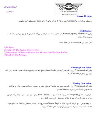 ‫ایالم‬ ‫خلبانی‬ ‫آموزشگاه‬
‫فرجی‬ ‫مسعود‬
Source Regions
‫هوا‬ ‫توده‬ ‫که‬ ‫ای‬ ‫منطقه‬ ‫به‬Air mass‫به‬ ‫را‬ ‫آن‬ ‫خواص‬ ‫که‬ ‫گرفته‬ ‫قرار‬ ‫آن‬ ‫روی‬Air mass‫میگویند‬ ‫کرده‬ ‫منطقل‬.
Modification
‫که‬ ‫وقتی‬Air mass‫از‬Source Region‫ر‬ ‫از‬ ‫که‬ ‫محیطی‬ ‫با‬ ‫آید‬ ‫می‬ ‫در‬ ‫حرکت‬ ‫به‬ ‫و‬ ‫میشود‬ ‫خارج‬ ‫خود‬‫و‬ ‫دما‬ ‫میکند‬ ‫عبور‬ ‫آن‬ ‫وی‬
‫میکن‬ ‫مبادله‬ ‫رطوبت‬‫د‬
‫است‬ ‫عوامل‬ ‫این‬ ‫به‬ ‫بسته‬ ‫تغییرات‬ ‫این‬ ‫میزان‬ ‫حال‬:
1)Its Speed
2) Nature Of The Region It Moves Over
3)Temperature Difference Between The Air mass And The New Surface
4)Depth Of The Air mass
Warming From Below
‫وق‬‫یک‬ ‫که‬ ‫تی‬Air mass‫باعث‬ ‫این‬ ‫و‬ ‫میکند‬ ‫عمودی‬ ‫حرکت‬ ‫به‬ ‫شروع‬ ‫و‬ ‫شده‬ ‫گرم‬ ‫سطح‬ ‫مجاور‬ ‫الیه‬ ‫میکند‬ ‫عبور‬ ‫گرم‬ ‫زمین‬ ‫یک‬ ‫روی‬ ‫از‬
‫در‬ ‫زیادی‬ ‫ناپایداری‬Air mass‫میکند‬.
Cooling from Below
‫یک‬ ‫که‬ ‫وقتی‬Air mass‫عمودی‬ ‫حرکات‬ ‫و‬ ‫میشود‬ ‫سرد‬ ‫سطح‬ ‫مجاور‬ ‫الیه‬ ‫میکند‬ ‫عبور‬ ‫سرد‬ ‫زمین‬ ‫یک‬ ‫روی‬ ‫از‬‫کاهش‬ ‫سریعا‬ ‫را‬ ‫هوا‬
‫پایداری‬ ‫افزایش‬ ‫باعث‬ ‫واین‬ ‫میدهد‬Airmass‫میشود‬.
‫اگر‬‫این‬‫دما‬‫تا‬‫دمای‬Dew point‫و‬ ‫مه‬ ‫تشکیل‬ ‫باعث‬ ‫یابد‬ ‫کاهش‬Low Clouds‫وارونگی‬ ‫ایجاد‬ ‫باعث‬ ‫میتواند‬ ‫پدیده‬ ‫این‬ . ‫میشود‬
‫نی‬ ‫دمایی‬‫ز‬‫دهد‬ ‫کاهش‬ ‫را‬ ‫دید‬ ‫زیادی‬ ‫مدت‬ ‫برای‬ ‫میتواند‬ ‫صورت‬ ‫این‬ ‫در‬ ‫که‬ ‫بشود‬.
‫با‬‫فوق‬ ‫تعارف‬ ‫به‬ ‫توجه‬‫هرگاه‬‫یک‬‫توده‬‫هوا‬‫از‬Source Region‫رطوبت‬ ‫و‬ ‫دما‬ ‫نظر‬ ‫از‬ ‫که‬ ‫هوا‬ ‫های‬ ‫توده‬ ‫دیگر‬ ‫با‬ ‫و‬ ‫شود‬ ‫خارج‬ ‫خود‬
‫را‬ ‫هوا‬ ‫توده‬ ‫دو‬ ‫آن‬ ‫بین‬ ‫مرز‬ ‫کند‬ ‫برخورد‬ ‫باشند‬ ‫داشته‬ ‫اختالف‬Front‫میگویند‬.
 
