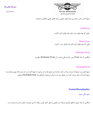 ‫ایالم‬ ‫خلبانی‬ ‫آموزشگاه‬
‫فرجی‬ ‫مسعود‬
‫میش‬ ‫نامگذاری‬ ‫عقبی‬ ‫هوای‬ ‫توده‬ ‫و‬ ‫جلویی‬ ‫هوای‬ ‫توده‬ ‫بین‬ ‫دمای‬ ‫اساس‬ ‫بر‬ ‫ها‬ ‫جبهه‬‫وند‬:
Cold Front
‫وقتی‬‫که‬‫توده‬‫هوای‬‫سرد‬‫جای‬‫توده‬‫هوای‬‫گرم‬‫را‬‫بگیرد‬.
Warm Front
‫بگیرد‬ ‫را‬ ‫سرد‬ ‫هوای‬ ‫توده‬ ‫جای‬ ‫گرم‬ ‫هوای‬ ‫توده‬ ‫که‬ ‫وقتی‬.
Stationary Front
‫یک‬ ‫که‬ ‫هنگامی‬Front‫آن‬ ‫به‬ ‫بماند‬ ‫باقی‬ ‫حرکت‬ ‫بدون‬Stationery Front‫میگویند‬.
Occluded Front
‫جبهه‬‫با‬ ‫و‬ ‫میدهند‬ ‫سوق‬ ‫باال‬ ‫سمت‬ ‫به‬ ‫را‬ ‫آن‬ ‫گرم‬ ‫جبهه‬ ‫با‬ ‫برخورد‬ ‫اثر‬ ‫در‬ ‫ها‬ ‫جبهه‬ ‫این‬ ‫حرکتند‬ ‫حال‬ ‫در‬ ‫زیاد‬ ‫سرعت‬ ‫با‬ ‫معموال‬ ‫سرد‬ ‫های‬
‫یک‬ ‫وتشکیل‬ ‫میشوند‬ ‫ترکیب‬ ‫است‬ ‫سرد‬ ‫جبهه‬ ‫از‬ ‫تر‬ ‫کند‬ ‫سرعت‬ ‫نظر‬ ‫از‬ ‫که‬ ‫گرم‬ ‫جبهه‬Occluded Front‫میدهند‬.
Frontal Discontinuities
‫ناپیوس‬‫ت‬‫جبه‬ ‫گی‬‫ه‬
‫است‬ ‫فشار‬ ‫و‬ ‫باد‬ ‫و‬ ‫دما‬ ‫شامل‬ ‫تغییرات‬ ‫این‬ ‫که‬ ‫میکند‬ ‫تغییر‬ ‫کامل‬ ‫طور‬ ‫به‬ ‫هوایی‬ ‫و‬ ‫آب‬ ‫شرایط‬ ‫میکنیم‬ ‫قطع‬ ‫را‬ ‫جبهه‬ ‫یک‬ ‫که‬ ‫هنگامی‬.
 