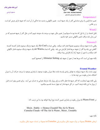 ‫ایالم‬ ‫خلبانی‬ ‫آموزشگاه‬
‫فرجی‬ ‫مسعود‬
1)Temperature
‫است‬ ‫کم‬ ‫عرض‬ ‫دارای‬ ‫جبهه‬ ‫که‬ ‫است‬ ‫آن‬ ‫از‬ ‫حاکی‬ ‫دما‬ ‫شدید‬ ‫و‬ ‫ناگهانی‬ ‫تغییر‬ . ‫است‬ ‫جبهه‬ ‫یک‬ ‫از‬ ‫گذر‬ ‫شناسایی‬ ‫برای‬ ‫راه‬ ‫اولین‬ ‫دما‬ ‫تغییر‬
‫بر‬ ‫و‬‫عکس‬.
2)Wind
‫در‬ ‫که‬ ‫هستیم‬ ‫جبهه‬ ‫از‬ ‫گذر‬ ‫حال‬ ‫در‬ ‫که‬ ‫شویم‬ ‫متوجه‬ ‫باد‬ ‫سرعت‬ ‫و‬ ‫جهت‬ ‫مکرر‬ ‫تغییر‬ ‫از‬ ‫میتوانیم‬ ‫ما‬ ‫بود‬ ‫دما‬ ‫که‬ ‫اول‬ ‫راه‬ ‫از‬ ‫تر‬ ‫اعتماد‬ ‫قابل‬
‫باشیم‬ ‫خود‬ ‫مسیر‬ ‫ناگهانی‬ ‫تغییر‬ ‫مراقب‬ ‫باید‬ ‫زمان‬ ‫این‬.
0)Pressure
‫و‬ . ‫میکند‬ ‫افت‬ ‫فشار‬ ‫معموال‬ ‫میشویم‬ ‫نزدیک‬ ‫جبهه‬ ‫به‬ ‫ما‬ ‫وقتی‬‫به‬ ‫شما‬ ‫قتی‬CoolAir‫آهسته‬ ‫آهسته‬ ‫فشار‬ ‫میشوید‬ ‫نزدیک‬ ‫جبهه‬ ‫یک‬
‫به‬ ‫شما‬ ‫که‬ ‫وقتی‬ . ‫یابد‬ ‫می‬ ‫افزایش‬ ‫فشار‬ ‫سریعا‬ ‫جبهه‬ ‫از‬ ‫گذر‬ ‫وبا‬ ‫یابد‬ ‫می‬ ‫کاهش‬air Warm‫ناگهانی‬ ‫فشار‬ ‫میشوید‬ ‫نزدیک‬ ‫جبهه‬ ‫یک‬
‫میکند‬ ‫پیدا‬ ‫افزایش‬ ‫آرام‬ ‫آرام‬ ‫جبهه‬ ‫از‬ ‫عبور‬ ‫با‬ ‫و‬ ‫میکند‬ ‫افت‬.
‫سریعا‬ ‫که‬ ‫است‬ ‫این‬ ‫مهم‬ ‫نکته‬‫باید‬ ‫جبهه‬ ‫از‬ ‫عبور‬ ‫از‬ ‫بعد‬Altimeter Setting‫کنیم‬ ‫تصحیح‬ ‫را‬.
Frontal Weather
‫میزان‬ ‫یا‬ ‫آن‬ ‫حرکت‬ ‫سرعت‬ ‫یا‬ ‫موجود‬ ‫پایداری‬ ‫یا‬ ‫موجود‬ ‫رطوبت‬ ‫میزان‬ ‫مثال‬ ‫باشد‬ ‫وابسته‬ ‫زیادی‬ ‫عوامل‬ ‫به‬ ‫میتواند‬ ‫جبهه‬ ‫یک‬ ‫شدت‬ ‫و‬ ‫نوع‬
... ‫یا‬ ‫ها‬ ‫توده‬ ‫بین‬ ‫رطوبت‬ ‫و‬ ‫دما‬ ‫اختالف‬.
‫اینجاس‬ ‫مهم‬ ‫نکته‬ ‫ولی‬‫قبل‬ ‫است‬ ‫بهتر‬ ‫همین‬ ‫برای‬ . ‫آیند‬ ‫می‬ ‫حساب‬ ‫به‬ ‫بحرانی‬ ‫شرایط‬ ‫یک‬ ‫پرواز‬ ‫برای‬ ‫و‬ ‫ناکند‬ ‫خطر‬ ‫ها‬ ‫جبهه‬ ‫اکثر‬ ‫که‬ ‫ت‬
‫میکنیم‬ ‫تقسیم‬ ‫دسته‬ ‫چهار‬ ‫به‬ ‫را‬ ‫ها‬ ‫جبهه‬ ‫کل‬ ‫در‬ . ‫کنیم‬ ‫توجه‬ ‫نکته‬ ‫این‬ ‫به‬ ‫پرواز‬ ‫از‬:
‫در‬Warm Front‫ای‬ ‫به‬ ‫بود‬ ‫خواهد‬ ‫ابرها‬ ‫نوع‬ ‫کننده‬ ‫تعیین‬ ‫پایداری‬ ‫و‬ ‫رطوبت‬ ‫میزان‬ ‫ها‬‫که‬ ‫ترتیب‬ ‫ن‬:
Moist , Stable → Stratus CloudsIf The Air Is Warm
Cumulus Clouds→If The Air Is Warm , Moist , Unstable
‫مهم‬ ‫نکته‬:
‫ابرهای‬Stratus‫ولی‬ ‫میگیرند‬ ‫شکل‬ ‫جبهه‬ ‫نوك‬ ‫در‬ ‫معموال‬Cumulus‫میگیرند‬ ‫شکل‬ ‫جبهه‬ ‫امتداد‬ ‫در‬ ‫معموال‬ ‫ها‬.
 
