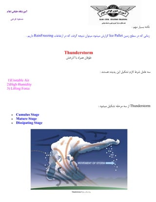 ‫ایالم‬ ‫خلبانی‬ ‫آموزشگاه‬
‫فرجی‬ ‫مسعود‬
‫مهم‬ ‫بسیار‬ ‫نکته‬:
‫د‬ ‫که‬ ‫زمانی‬‫زمین‬ ‫سطح‬ ‫ر‬Ice Pallet‫ارتفاعات‬ ‫در‬ ‫که‬ ‫گرفت‬ ‫نتیجه‬ ‫میتوان‬ ‫میشود‬ ‫گزارش‬RainFreezing‫داریم‬.
Thunderstorm
‫آذرخش‬ ‫با‬ ‫همراه‬ ‫طوفان‬
‫هستند‬ ‫پدیده‬ ‫این‬ ‫تشکیل‬ ‫الزم‬ ‫شرط‬ ‫عامل‬ ‫سه‬:
1)Unstable Air
2)High Humidity
3) Lifting Force
Thunderstorm‫میشود‬ ‫تشکیل‬ ‫مرحله‬ ‫سه‬ ‫از‬:
 Cumulus Stage
 Mature Stage
 Dissipating Stage
 