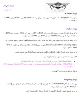 ‫ایالم‬ ‫خلبانی‬ ‫آموزشگاه‬
‫فرجی‬ ‫مسعود‬
Cumulus Stage
‫مرحله‬ ‫این‬ ‫در‬Lifting Force‫فقط‬ ‫مرحله‬ ‫این‬ ‫در‬ . ‫میشود‬ ‫طولی‬ ‫رشد‬ ‫شروع‬ ‫باعث‬Up Draft‫که‬ ‫داریم‬Rate‫تقریبا‬ ‫آن‬0333‫پا‬
‫است‬ ‫دقیقه‬ ‫در‬.
Mature Stage
‫جریانات‬ ‫هم‬ ‫دلیل‬ ‫همین‬ ‫به‬ ‫و‬ ‫میشود‬ ‫آغاز‬ ‫بارش‬ ‫مرحله‬ ‫این‬ ‫در‬Down Draft‫که‬ ‫میشود‬ ‫شروع‬Rate‫حدود‬ ‫در‬ ‫چیزی‬ ‫آن‬2033‫پا‬
‫جریانات‬ ‫آن‬ ‫همراه‬ ‫و‬ ‫است‬ ‫دقیقه‬ ‫در‬UpDraft‫با‬ ‫را‬ ‫شدید‬Rate‫حدود‬0333‫داریم‬ ‫دقیقه‬ ‫در‬ ‫پا‬.
‫و‬ ‫میکند‬ ‫پیدا‬ ‫زیادی‬ ‫افزایش‬ ‫فشار‬ ‫خاطر‬ ‫همین‬ ‫به‬ ‫و‬ ‫کرده‬ ‫افت‬ ‫شدیدا‬ ‫دما‬ ‫مرحله‬ ‫این‬ ‫در‬Gust‫آید‬ ‫می‬ ‫بوجود‬ ‫سطح‬ ‫در‬ ‫شدیدی‬ ‫های‬.
‫به‬Leading Edge‫باد‬Gust Front‫یا‬First Gust‫درزیر‬ . ‫میگویند‬LeadingEdge‫نام‬ ‫به‬ ‫شکلی‬ ‫ای‬ ‫لوله‬ ‫ابرهایی‬Roll
Clouds‫میشوند‬ ‫تشکیل‬.
‫دلیل‬ ‫به‬ ‫مرحله‬ ‫این‬ ‫در‬Up Draft‫و‬ ‫ها‬Down Draft‫شاهد‬ ‫شدید‬ ‫های‬Turbulence‫هستیم‬ ‫شدیدی‬ ‫بسیار‬.
‫نا‬ ‫خطر‬ ‫بسیار‬ ‫های‬ ‫پدیده‬ ‫شاهد‬ ‫مرحله‬ ‫این‬ ‫در‬ ‫کال‬‫هستیم‬ ‫کی‬.
Down Burst‫حدود‬ ‫در‬ ‫چیزی‬ ‫آن‬ ‫شعاع‬13‫تقریبا‬ ‫آن‬ ‫زمان‬ ‫مدت‬ ‫و‬ ‫مایل‬03‫است‬ ‫دقیقه‬.
Micro Burst‫از‬ ‫کمتر‬ ‫آن‬ ‫شعاع‬0.0‫حدود‬ ‫در‬ ‫چیزی‬ ‫آن‬ ‫در‬ ‫باد‬ ‫سرعت‬ ‫و‬ ‫است‬ ‫مایل‬103‫آن‬ ‫زمان‬ ‫مدت‬ ‫که‬ ‫است‬ ‫نات‬2
‫تا‬0‫اس‬ ‫دقیقه‬‫ت‬
Micro Burst‫با‬ ‫اغلب‬ ‫ها‬Virga‫همراهند‬.
Dissipating Stage
‫پایانی‬ ‫مرحله‬ ‫مرحله‬ ‫این‬Thunderstorm‫رسیدن‬ ‫با‬ ‫که‬ ‫است‬Top‫زمان‬ ‫این‬ ‫در‬ ‫که‬ ‫میشود‬ ‫آغاز‬ ‫هوا‬ ‫پایدار‬ ‫الیه‬ ‫به‬ ‫ابر‬Top‫به‬ ‫ابر‬
‫شکل‬Anvil‫آید‬ ‫می‬ ‫در‬ ‫شکل‬ ‫سندانی‬ ‫همان‬ ‫یا‬.
‫از‬ ‫خبری‬ ‫عمال‬ ‫مرحله‬ ‫این‬ ‫در‬Up Draft‫ولی‬ ‫نیست‬Continually Down Draft‫داریم‬.
 