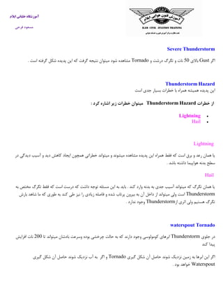 ‫ایالم‬ ‫خلبانی‬ ‫آموزشگاه‬
‫فرجی‬ ‫مسعود‬
Severe Thunderstorm
‫اگر‬Gust‫باالی‬03‫و‬ ‫درشت‬ ‫تگرگ‬ ‫و‬ ‫نات‬Tornado‫است‬ ‫گرفته‬ ‫شکل‬ ‫پدیده‬ ‫این‬ ‫که‬ ‫گرفت‬ ‫نتیجه‬ ‫میتوان‬ ‫شود‬ ‫مشاهده‬.
HazardThunderstorm
‫ا‬‫اس‬ ‫جدی‬ ‫بسیار‬ ‫خطرات‬ ‫با‬ ‫همراه‬ ‫همیشه‬ ‫پدیده‬ ‫ین‬‫ت‬
‫از‬‫خطرات‬HazardThunderstorm‫کرد‬ ‫اشاره‬ ‫زير‬ ‫خطرات‬ ‫ميتوان‬:
Lightning
Hail
Lightning
‫میتواند‬ ‫و‬ ‫میشوند‬ ‫مشاهده‬ ‫پدیده‬ ‫این‬ ‫همراه‬ ‫فقط‬ ‫که‬ ‫است‬ ‫برق‬ ‫و‬ ‫رعد‬ ‫همان‬ ‫یا‬‫در‬ ‫دیدگی‬ ‫آسیب‬ ‫و‬ ‫دید‬ ‫کاهش‬ ‫ایجاد‬ ‫همچون‬ ‫خطراتی‬
‫باشد‬ ‫داشته‬ ‫هواپیما‬ ‫بدنه‬ ‫سطح‬.
Hail
‫به‬ ‫مختص‬ ‫تگرگ‬ ‫فقط‬ ‫که‬ ‫است‬ ‫درست‬ ‫که‬ ‫داشت‬ ‫توجه‬ ‫مسئله‬ ‫این‬ ‫به‬ ‫باید‬ . ‫کند‬ ‫وارد‬ ‫بدنه‬ ‫به‬ ‫جدی‬ ‫آسیب‬ ‫میتواند‬ ‫که‬ ‫تگرگ‬ ‫همان‬ ‫یا‬
Thunderstorm‫ف‬ ‫و‬ ‫شده‬ ‫پرتاب‬ ‫بیرون‬ ‫به‬ ‫آن‬ ‫داخل‬ ‫از‬ ‫میتواند‬ ‫ولی‬ ‫است‬‫بارش‬ ‫شاهد‬ ‫ما‬ ‫که‬ ‫طوری‬ ‫به‬ ‫کند‬ ‫طی‬ ‫نیز‬ ‫را‬ ‫زیادی‬ ‫اصله‬
‫از‬ ‫اثری‬ ‫ولی‬ ‫هستیم‬ ‫تگرگ‬Thunderstorm‫ندارد‬ ‫وجود‬.
waterspout Tornado
‫جلوی‬ ‫در‬Thunderstorm‫تا‬ ‫میتواند‬ ‫بادشان‬ ‫وسرعت‬ ‫بوده‬ ‫چرخشی‬ ‫حالت‬ ‫به‬ ‫که‬ ‫دارند‬ ‫وجود‬ ‫کومولوسی‬ ‫ابرهای‬233‫افزایش‬ ‫نات‬
‫کند‬ ‫پیدا‬
‫به‬ ‫ابرها‬ ‫این‬ ‫اگر‬‫گیری‬ ‫شکل‬ ‫آن‬ ‫حاصل‬ ‫شوند‬ ‫نزدیک‬ ‫زمین‬Tornado‫اگر‬ ‫و‬‫به‬‫آب‬‫نزدیک‬‫شوند‬‫حاصل‬‫آن‬‫شکل‬‫گیری‬
Waterspout‫بود‬ ‫خواهد‬.
 