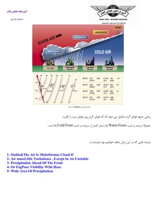 ‫ایالم‬ ‫خلبانی‬ ‫آموزشگاه‬
‫فرجی‬ ‫مسعود‬
‫بگیرد‬ ‫را‬ ‫سرد‬ ‫هوای‬ ‫روی‬ ‫گرم‬ ‫هوای‬ ‫که‬ ‫که‬ ‫شود‬ ‫می‬ ‫تشکیل‬ ‫گرم‬ ‫هوای‬ ‫جبهه‬ ‫زمانی‬.
‫معمو‬‫شیب‬ ‫و‬ ‫سرعت‬ ‫ال‬Warm Front‫شیب‬ ‫و‬ ‫سرعت‬ ‫از‬ ‫کمتر‬ ‫بسیار‬ ‫ها‬Cold Front‫است‬ ‫ها‬.
‫از‬ ‫عبارتند‬ ‫بود‬ ‫خواهیم‬ ‫شاهد‬ ‫زمان‬ ‫این‬ ‫در‬ ‫که‬ ‫هایی‬ ‫پدیده‬:
1- Stable&The Air Is MoistStratus Cloud If
2- Air massLittle Turbulence , Except In An Unstable
3- Precipitation Ahead Of The Front
4- Or FogPoor Visibility With Haze
5- Wide Area Of Precipitation
 
