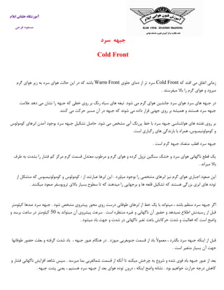 ‫ایالم‬ ‫خلبانی‬ ‫آموزشگاه‬
‫فرجی‬ ‫مسعود‬
‫جبهه‬‫سر‬‫د‬
Cold Front
‫که‬ ‫افتد‬ ‫می‬ ‫اتفاق‬ ‫زمانی‬Cold Front‫جلوی‬ ‫دمای‬ ‫از‬ ‫تر‬ ‫سرد‬Warm Front‫گرم‬ ‫هوای‬ ‫زیر‬ ‫به‬ ‫سرد‬ ‫هوای‬ ‫حالت‬ ‫این‬ ‫در‬ ‫که‬ ‫باشد‬
‫میفرستد‬ ‫باال‬ ‫را‬ ‫گرم‬ ‫هوای‬ ‫و‬ ‫میرود‬.
‫در‬‫عالمت‬ ‫دهد‬ ‫می‬ ‫نشان‬ ‫را‬ ‫جبهه‬ ‫که‬ ‫خطی‬ ‫روی‬ ‫بر‬ ‫رنگ‬ ‫سیاه‬ ‫های‬ ‫تیغه‬ .‫شود‬ ‫می‬ ‫گرم‬ ‫هوای‬ ‫جانشین‬ ‫سرد‬ ‫هوای‬ ‫سرد‬ ‫های‬ ‫جبهه‬
‫کنند‬ ‫می‬ ‫حرکت‬ ‫مسیر‬ ‫آن‬ ‫در‬ ‫جبهه‬ ‫که‬ ‫شوند‬ ‫می‬ ‫داده‬ ‫قرار‬ ‫جهتی‬ ‫روی‬ ‫بر‬ ‫همیشه‬ ‫و‬ ‫هستند‬ ‫سرد‬ ‫جبهه‬.
‫حاص‬ .‫شود‬ ‫می‬ ‫مشخص‬ ‫آبی‬ ‫پررنگ‬ ‫خط‬ ‫با‬ ‫سرد‬ ‫جبهه‬ ‫هواشناسی‬ ‫های‬ ‫نقشه‬ ‫روی‬ ‫بر‬‫کومولوس‬ ‫ابرهای‬ ‫آمدن‬ ‫بوجود‬ ‫سرد‬ ‫جبهه‬ ‫تشکیل‬ ‫ل‬
‫است‬ ‫رگباری‬ ‫های‬ ‫بارندگی‬ ‫با‬ ‫همراه‬ ،‫کومولونیمبوس‬ ‫و‬.
‫است‬ ‫گرم‬ ‫جبهه‬ ‫متضاد‬ ‫قطب‬ ‫سرد‬ ‫جبهه‬.
‫طرف‬ ‫به‬ ‫بشدت‬ ‫را‬ ‫فشار‬ ‫کم‬ ‫مرکز‬ ‫گرم‬ ‫قسمت‬ ‫معتدل‬ ‫مرطوب‬ ‫و‬ ‫گرم‬ ‫هوای‬ ‫و‬ ‫کرده‬ ‫نزول‬ ‫سنگین‬ ‫خشک‬ ‫و‬ ‫سرد‬ ‫هوای‬ ‫ناگهانی‬ ‫قطع‬ ‫یک‬
‫میراند‬ ‫باال‬.
‫از‬ ‫متشکل‬ ‫که‬ ‫کومولونیمبوس‬ ‫و‬ ‫کومولوس‬ : ‫از‬ ‫عبارتند‬ ‫ابرها‬ ‫این‬ . ‫میاورد‬ ‫بوجود‬ ‫را‬ ‫مشخصی‬ ‫ابرهای‬ ‫نیز‬ ‫گرم‬ ‫هوای‬ ‫اجباری‬ ‫صعود‬ ‫این‬
‫میکنند‬ ‫صعود‬ ‫تروپوسفر‬ ‫باالی‬ ‫بسیار‬ ‫سطوح‬ ‫تا‬ ‫که‬ ‫میدهند‬ ‫را‬ ‫برجهایی‬ ‫و‬ ‫ها‬ ‫قلعه‬ ‫تشکیل‬ ‫که‬ ‫هستند‬ ‫بزرگی‬ ‫ابری‬ ‫های‬ ‫توده‬.
‫میت‬ ، ‫باشد‬ ‫منظم‬ ‫سرد‬ ‫جبهه‬ ‫اگر‬‫کیلومتر‬ ‫صدها‬ ‫سرد‬ ‫جبهه‬ . ‫شود‬ ‫مشخص‬ ‫پیشروی‬ ‫محور‬ ‫روی‬ ‫درست‬ ‫طوفانی‬ ‫ابرهای‬ ‫از‬ ‫خط‬ ‫یک‬ ‫با‬ ‫واند‬
‫به‬ ‫میتواند‬ ‫آن‬ ‫پیشروی‬ ‫سرعت‬ . ‫است‬ ‫منتظره‬ ‫غیره‬ ‫و‬ ‫ناگهانی‬ ‫آن‬ ‫حضور‬ ‫و‬ ‫نمیدهد‬ ‫اطالع‬ ‫رسیدنش‬ ‫از‬ ‫قبل‬03‫و‬ ‫برسد‬ ‫ساعت‬ ‫در‬ ‫کیلومتر‬
‫ش‬ ‫در‬ ‫ناگهانی‬ ‫تغیر‬ ‫باعث‬ ‫حرکاتش‬ ‫شدت‬ ‫و‬ ‫فعالیت‬ ‫که‬ ‫است‬ ‫واضح‬‫میشود‬ ‫باد‬ ‫جهت‬ ‫و‬ ‫دت‬.
، ‫جبهه‬ ‫عبور‬ ‫هنگام‬ ‫در‬ . ‫میوزد‬ ‫جنوبغربی‬ ‫قسمت‬ ‫از‬ ‫باد‬ ً‫ال‬‫معمو‬ ، ‫بگذرد‬ ‫سرد‬ ‫جبهه‬ ‫اینکه‬ ‫از‬ ‫قبل‬‫باد‬‫شدت‬‫گرفته‬‫و‬‫بعلت‬‫حضور‬‫ط‬‫وفانها‬
‫جهت‬‫آن‬‫بسیار‬‫متغیر‬‫است‬.
. ‫میرسد‬ ‫بما‬ ‫شمالغربی‬ ‫قسمت‬ ‫از‬ ‫آنکه‬ ‫تا‬ ‫میکند‬ ‫چرخش‬ ‫به‬ ‫شروع‬ ‫و‬ ‫شده‬ ‫قوی‬ ‫باد‬ ‫جبهه‬ ‫عبور‬ ‫از‬ ‫بعد‬‫و‬ ‫فشار‬ ‫ناگهانی‬ ‫افزایش‬ ‫شاهد‬ ‫سپس‬
‫جبهه‬ ‫پشت‬ ‫یعنی‬ ، ‫هستیم‬ ‫سرد‬ ‫جبهه‬ ‫از‬ ‫بعد‬ ‫هوای‬ ‫توده‬ ‫درون‬ ، ‫اینکه‬ ‫واضح‬ ‫نشانه‬ . ‫بود‬ ‫خواهیم‬ ‫حرارت‬ ‫درجه‬ ‫کاهش‬.
 