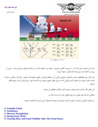 ‫ایالم‬ ‫خلبانی‬ ‫آموزشگاه‬
‫فرجی‬ ‫مسعود‬
‫از‬ ‫سپس‬ . ‫ببیند‬ ‫سردتری‬ ‫هوای‬ ‫محاصره‬ ‫در‬ ‫را‬ ‫خود‬ ‫میتواند‬ ‫سرد‬ ‫جبهه‬ ، ‫پیشروی‬ ‫کاهش‬ ‫صورت‬ ‫در‬ . ‫است‬ ‫زیاد‬ ‫بسیار‬ ‫جبهه‬ ‫این‬ ‫شیب‬
‫میریزد‬ ‫جبهه‬ ‫از‬ ‫قبل‬ ‫گرم‬ ‫توده‬ ‫روی‬ ‫به‬ ‫و‬ ‫گذشته‬ ‫آن‬ ‫روی‬.
‫را‬ ‫کلی‬ ‫و‬ ‫عمومی‬ ‫ناپایداری‬ ‫و‬ ‫شدید‬ ‫طوفانهای‬ ‫بروز‬ ‫حالت‬ ‫این‬‫حرکت‬ ، ‫عکس‬ ‫بر‬ ‫اگر‬ ‫ولی‬ . ‫میشود‬ ‫باعث‬ ‫جبهه‬ ‫جلوی‬ ‫در‬ ‫بزرگی‬ ‫منطقه‬ ‫در‬
‫ظاهر‬ ‫جبهه‬ ‫پشت‬ ‫در‬ ‫هوا‬ ‫نزول‬ ، ‫شود‬ ‫آهسته‬ ‫نیست‬ ‫جبهه‬ ‫جلوی‬ ‫هوای‬ ‫سردی‬ ‫به‬ ‫که‬ ‫هوایی‬ ‫داشتن‬ ‫بخاطر‬ ‫سرد‬ ‫جبهه‬ ‫عقب‬ ‫قسمت‬
‫میشود‬.
‫میشود‬ ‫آن‬ ‫طوفانی‬ ‫فعالیت‬ ‫کردن‬ ‫محدود‬ ‫و‬ ‫جبهه‬ ‫شدن‬ ‫آرامتر‬ ‫باعث‬ ‫عامل‬ ‫این‬.
‫ی‬ ‫که‬ ‫هنگامی‬‫برد‬ ‫باال‬ ‫سمت‬ ‫به‬ ‫را‬ ‫گرم‬ ‫هواهی‬ ‫توده‬ ‫سرد‬ ‫هوای‬ ‫توده‬ ‫ک‬.
‫میشوند‬ ‫مشاهده‬ ‫ها‬ ‫پدیده‬ ‫این‬ ‫با‬ ‫معموال‬ ‫ها‬ ‫جبهه‬ ‫این‬ ‫میشود‬ ‫کشیده‬ ‫جنوب‬ ‫به‬ ‫شمال‬ ‫از‬ ‫شمالی‬ ‫نیمکره‬ ‫در‬:
1- Cumulus Cloud
2- Turbulence
3- Showery Precipitation
4- Strong Gusty Wind
5- Clearing Skies And Good Visibility After The Front Passes
 
