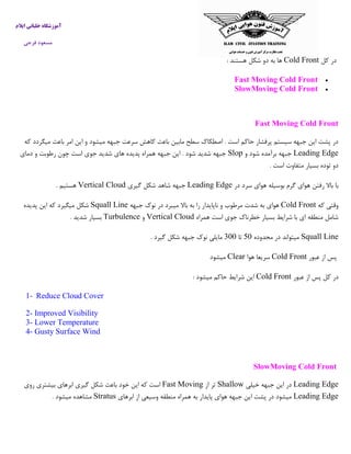 ‫ایالم‬ ‫خلبانی‬ ‫آموزشگاه‬
‫فرجی‬ ‫مسعود‬
‫کل‬ ‫در‬Cold Front‫هستند‬ ‫شکل‬ ‫دو‬ ‫به‬ ‫ها‬:
Fast Moving Cold Front
SlowMoving Cold Front
Fast Moving Cold Front
‫که‬ ‫میگردد‬ ‫باعث‬ ‫امر‬ ‫این‬ ‫و‬ ‫میشود‬ ‫جبهه‬ ‫سرعت‬ ‫کاهش‬ ‫باعث‬ ‫مابین‬ ‫سطح‬ ‫اصطکاك‬ . ‫است‬ ‫حاکم‬ ‫پرفشار‬ ‫سیستم‬ ‫جبهه‬ ‫این‬ ‫پشت‬ ‫در‬
Leading Edge‫و‬ ‫شود‬ ‫برآمده‬ ‫جبهه‬Slop‫دمای‬ ‫و‬ ‫رطوبت‬ ‫چون‬ ‫است‬ ‫جوی‬ ‫شدید‬ ‫های‬ ‫پدیده‬ ‫همراه‬ ‫جبهه‬ ‫این‬ . ‫شود‬ ‫شدید‬ ‫جبهه‬
‫است‬ ‫متفاوت‬ ‫بسیار‬ ‫توده‬ ‫دو‬.
‫در‬ ‫سرد‬ ‫هوای‬ ‫بوسیله‬ ‫گرم‬ ‫هوای‬ ‫رفتن‬ ‫باال‬ ‫با‬Leading Edge‫گیری‬ ‫شکل‬ ‫شاهد‬ ‫جبهه‬Vertical Cloud. ‫هستیم‬
‫که‬ ‫وقتی‬Cold Front‫ش‬ ‫به‬ ‫هوای‬‫جبهه‬ ‫نوك‬ ‫در‬ ‫میبرد‬ ‫باال‬ ‫به‬ ‫را‬ ‫ناپایدار‬ ‫و‬ ‫مرطوب‬ ‫دت‬Squall Line‫پدیده‬ ‫این‬ ‫که‬ ‫میگیرد‬ ‫شکل‬
‫همراه‬ ‫است‬ ‫جوی‬ ‫خطرناك‬ ‫بسیار‬ ‫شرایط‬ ‫با‬ ‫ای‬ ‫منطقه‬ ‫شامل‬Vertical Cloud‫و‬Turbulence‫شدید‬ ‫بسیار‬.
Squall Line‫محدوده‬ ‫در‬ ‫میتواند‬03‫تا‬033‫گیرد‬ ‫شکل‬ ‫جبهه‬ ‫نوك‬ ‫مایلی‬.
‫عبور‬ ‫از‬ ‫پس‬Cold Front‫هوا‬ ‫سریعا‬Clear‫میشو‬‫د‬
‫عبور‬ ‫از‬ ‫پس‬ ‫کل‬ ‫در‬Cold Front‫میشود‬ ‫حاکم‬ ‫شرایط‬ ‫این‬:
1- Reduce Cloud Cover
2- Improved Visibility
3- Lower Temperature
4- Gusty Surface Wind
SlowMoving Cold Front
Leading Edge‫خیلی‬ ‫جبهه‬ ‫این‬ ‫در‬Shallow‫از‬ ‫تر‬Fast Moving‫روی‬ ‫بیشتری‬ ‫ابرهای‬ ‫گیری‬ ‫شکل‬ ‫باعث‬ ‫خود‬ ‫این‬ ‫که‬ ‫است‬
Leading Edge‫ابرهای‬ ‫از‬ ‫وسیعی‬ ‫منطقه‬ ‫همراه‬ ‫به‬ ‫پایدار‬ ‫هوای‬ ‫جبهه‬ ‫این‬ ‫پشت‬ ‫در‬ ‫میشود‬Stratus‫میشود‬ ‫مشاهده‬.
 