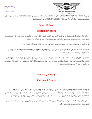 ‫ایالم‬ ‫خلبانی‬ ‫آموزشگاه‬
‫فرجی‬ ‫مسعود‬
‫که‬ ‫زمانی‬Slow Moving Cold Front‫هوای‬ ‫به‬Unstable‫برخ‬‫زیادی‬ ‫تعداد‬ ‫کند‬ ‫ورد‬Vertical Cloud‫شکل‬ ‫جبهه‬ ‫پشت‬ ‫در‬
‫ابرهای‬ ‫گیری‬ ‫شکل‬ ‫همچنین‬ ‫و‬ ‫میگیرد‬FairWeather Cumulus‫داشت‬ ‫خواهیم‬ ‫هم‬.
‫ساک‬ ‫های‬ ‫جبهه‬‫ن‬
Stationary front
‫زمانی‬‫اتفاق‬‫میافتد‬‫که‬‫قدرت‬‫دو‬‫توده‬‫هوا‬‫تقریبا‬‫با‬‫هم‬‫برابر‬‫باشد‬‫به‬‫همین‬‫خاطر‬‫خواص‬‫آن‬‫ترکیبی‬‫از‬‫جب‬‫بعبارت‬ , ‫است‬ ‫گرم‬ ‫و‬ ‫سرد‬ ‫هه‬
‫باشد‬ ‫قرار‬ ‫بر‬ ‫متوالی‬ ‫روز‬ ‫چند‬ ‫برای‬ ‫میتواند‬ ‫جبهه‬ ‫این‬ .‫راکد‬ ‫هوای‬ ‫توده‬ ‫دو‬ ‫بین‬ ‫فاصل‬ ‫حد‬ ‫جبهه‬ ‫دیگر‬.
‫سرد‬ ‫یا‬ ‫است‬ ‫گرم‬ ‫جبهه‬ ‫این‬ ‫آیا‬ .‫اند‬ ‫شده‬ ‫جدا‬ ‫هم‬ ‫از‬ ‫جبهه‬ ‫یک‬ ‫توسط‬ ‫سرد‬ ‫و‬ ‫گرم‬ ‫هوای‬ ‫توده‬ ‫دو‬ ‫کنید‬ ‫فرض‬‫؟‬
‫بستگی‬ ‫آن‬ ‫رفتار‬ ‫به‬ ‫جبهه‬ ‫تشخیص‬ ‫که‬ ‫است‬ ‫این‬ ‫جواب‬‫در‬ ‫اگر‬ ‫و‬ ‫است‬ ‫سرد‬ ‫جبهه‬ ‫شود‬ ‫جا‬ ‫جابه‬ ‫گرم‬ ‫هوای‬ ‫جهت‬ ‫در‬ ‫جبهه‬ ‫اگر‬ ‫دارد‬
.‫است‬ ‫گرم‬ ‫جبهه‬ ‫شود‬ ‫جا‬ ‫جابه‬ ‫سرد‬ ‫هوای‬ ‫جهت‬
‫افقی‬ ‫جهت‬ ‫در‬ ‫که‬ ‫است‬ ‫ای‬ ‫جبهه‬ ‫ساکن‬ ‫جبهه‬ ‫واقع‬ ‫در‬ ‫پس‬ ‫آید‬ ‫می‬ ‫در‬ ‫سکون‬ ‫حالت‬ ‫به‬ ‫جبهه‬ ‫نباشند‬ ‫حرکت‬ ‫در‬ ‫هوا‬ ‫های‬ ‫توده‬ ‫اگر‬ ‫اما‬
‫اص‬ ً‫ا‬‫تقریب‬ ‫و‬ ‫بوده‬ ‫کمی‬ ‫بسیار‬ ‫حرکات‬ ‫دارای‬‫هواشناسی‬ ‫های‬ ‫نقشه‬ ‫روی‬ ‫بر‬ ‫و‬ ‫شود‬ ‫می‬ ‫گفته‬ ‫ساکن‬ ‫هوای‬ ‫های‬ ‫توده‬ ‫مرز‬ ‫به‬ ‫که‬ ‫است‬ ‫طالحی‬
‫میشو‬ ‫داده‬ ‫نشان‬ ‫سرد‬ ‫و‬ ‫گرم‬ ‫جبهه‬ ‫از‬ ‫ترکیبی‬ ‫با‬‫د‬
‫جبهه‬‫های‬‫بند‬‫آمد‬‫ه‬
Occluded fronts
‫گ‬ ‫پیشی‬ ‫گرم‬ ‫جبهه‬ ‫یک‬ ‫از‬ ‫سرد‬ ‫جبهه‬ ‫یک‬ ‫اگر‬ .‫شوند‬ ‫می‬ ‫تشکیل‬ ‫گرم‬ ‫و‬ ‫سرد‬ ‫های‬ ‫جبهه‬ ‫ادغام‬ ‫از‬ ‫آمده‬ ‫بند‬ ‫جبهه‬‫یک‬ ‫کار‬ ‫نتیجه‬ ‫یرد‬
‫تشکیل‬ ‫زیرا‬ ‫است‬ ‫گرم‬ ‫جبهه‬ ‫یک‬ ‫شبیه‬ ‫بسیار‬ ‫آن‬ ‫از‬ ‫حاصل‬ ‫بارندگی‬ ‫یا‬ ‫ابر‬ ‫سیستم‬ ‫بندآمده‬ ‫جبهه‬ ‫به‬ ‫شده‬ ‫نزدیک‬ ‫با‬ .‫است‬ ‫بندآمده‬ ‫جبهه‬
‫بود‬ ‫خواهد‬ ‫سرد‬ ‫جبهه‬ ‫نوع‬ ‫از‬ ‫آن‬ ‫متعاقب‬ ‫بارندگی‬ ‫و‬ ‫ابرها‬ ‫جبهه‬ ‫گذر‬ ‫با‬ .‫است‬ ‫نکرده‬ ‫تغییری‬ ‫جبهه‬ ‫از‬ ‫قبل‬ ‫گرم‬ ‫هوای‬ ‫توده‬ ‫دنباله‬.
‫زمانی‬‫بعبارت‬ ، ‫است‬ ‫گرم‬ ‫و‬ ‫سرد‬ ‫جبهه‬ ‫از‬ ‫ترکیبی‬ ‫آن‬ ‫خواص‬ ‫خاطر‬ ‫همین‬ ‫به‬ ‫باشد‬ ‫برابر‬ ‫هم‬ ‫با‬ ‫تقریبا‬ ‫هوا‬ ‫توده‬ ‫دو‬ ‫قدرت‬ ‫که‬ ‫میافتد‬ ‫اتفاق‬
‫راکد‬ ‫هوای‬ ‫توده‬ ‫دو‬ ‫بین‬ ‫فاصل‬ ‫حد‬ ‫جبهه‬ ‫دیگر‬.
 