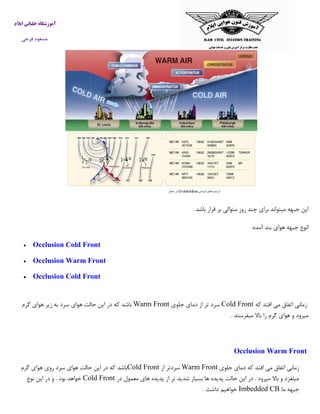 ‫ایالم‬ ‫خلبانی‬ ‫آموزشگاه‬
‫فرجی‬ ‫مسعود‬
‫باشد‬ ‫قرار‬ ‫بر‬ ‫متوالی‬ ‫روز‬ ‫چند‬ ‫برای‬ ‫میتواند‬ ‫جبهه‬ ‫این‬.
‫آمده‬ ‫بند‬ ‫هوای‬ ‫جبهه‬ ‫انوع‬:
 Occlusion Cold Front
 Occlusion Warm Front
 Occlusion Cold Front
‫که‬ ‫افتد‬ ‫می‬ ‫اتفاق‬ ‫زمانی‬Cold Front‫جلوی‬ ‫دمای‬ ‫از‬ ‫تر‬ ‫سرد‬Warm Front‫گرم‬ ‫هوای‬ ‫زیر‬ ‫به‬ ‫سرد‬ ‫هوای‬ ‫حالت‬ ‫این‬ ‫در‬ ‫که‬ ‫باشد‬
‫میفرستد‬ ‫باال‬ ‫را‬ ‫گرم‬ ‫هوای‬ ‫و‬ ‫میرود‬.
Occlusion Warm Front
‫جلوی‬ ‫دمای‬ ‫که‬ ‫افتد‬ ‫می‬ ‫اتفاق‬ ‫زمانی‬Warm Front‫از‬ ‫سردتر‬Cold Front‫گرم‬ ‫هوای‬ ‫روی‬ ‫سرد‬ ‫هوای‬ ‫حالت‬ ‫این‬ ‫در‬ ‫که‬ ‫باشد‬
‫در‬ ‫معمول‬ ‫های‬ ‫پدیده‬ ‫از‬ ‫تر‬ ‫شدید‬ ‫بسیار‬ ‫ها‬ ‫پدیده‬ ‫حالت‬ ‫این‬ ‫در‬ . ‫میرود‬ ‫باال‬ ‫و‬ ‫میلغزد‬Cold Front‫نوع‬ ‫این‬ ‫در‬ ‫و‬ . ‫بود‬ ‫خواهد‬
‫ما‬ ‫جبهه‬Imbedded CB‫داشت‬ ‫خواهیم‬.
 