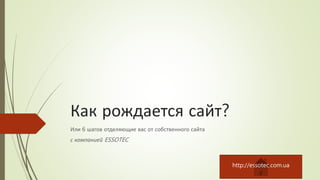 Как рождается сайт?
Или 6 шагов отделяющие вас от собственного сайта
с компанией ESSOTEC
http://essotec.com.ua
 