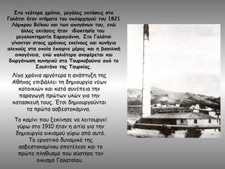 Λίγα χρόνια αργότερα η ανάπτυξη της
Αθήνας επιβάλλει τη δημιουργία νέων
κατοικιών και κατά συνέπεια την
παραγωγή πρώτων υλών για την
κατασκευή τους. Έτσι δημιουργούνται
τα πρώτα ασβεστοκάμινα.
Το καμίνι που ξεκίνησε να λειτουργεί
γύρω στο 1910 ήταν η αιτία για την
δημιουργία οικισμού γύρω από αυτό.
Το εργατικό δυναμικό της
ασβεστοκαμίνου αποτέλεσε και το
πρώτο πληθυσμό που σύστησε τον
οικισμό Γαλατσίου.
Στα νεότερα χρόνια, μεγάλες εκτάσεις στο
Γαλάτσι ήταν κτήματα του οπλαρχηγού του 1821
Λάμπρου Βεΐκου και των απογόνων του, ενώ
άλλες εκτάσεις ήταν ιδιοκτησία του
μεγαλοκτηματία Καραγιάννη. Στο Γαλάτσι
γίνονταν στους χρόνους εκείνους και κυνήγια
αλεπούς στα οποία έπαιρνε μέρος και η βασιλική
οικογένεια, ενώ παλιότερα αναφέρεται και
διοργάνωση κυνηγιού στα Τουρκοβούνια από το
Σουλτάνο της Τουρκίας.
 