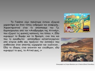 Το Γαλάτσι είχε παλιότερα έντονο εξοχικό
χαρακτήρα και ήταν τόπος εκδρομών και αναψυχής..
Χαρακτηριστικό είναι το απόσπασμα του Γρ.
Καμπούρογλου από τον «Αναδρομάρη της Αττικής»,
που εξυμνεί τις φυσικές καλλονές του τόπου. «…Εδώ
κυριαρχεί το θυμάρι και το θρούμπι, ενώ που και
που το αγκαθωτόν ασπάλαθρον καταστολισμένον
από κίτρινα άνθη σου προξενεί την έκπληξιν που
αισθάνεσαι όταν απαντάς ευμορφίαν και ευγένειαν…
Εδώ το έδαφος είναι ανοικτόν και ελεύθερον, εδώ
κυριαρχεί το φως, το Αττικό φως…»
Ελαιογραφία του Σπύρου Βασιλείου για το Γαλάτσι (Εθνική Πινακοθήκη)
 
