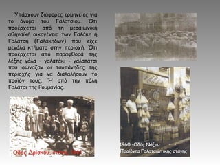 Υπάρχουν διάφορες ερμηνείες για
το όνομα του Γαλατσίου. Ότι
προέρχεται από τη μεσαιωνική
αθηναϊκή οικογένεια των Γαλάκη ή
Γαλάτση (Γαλάκηδων) που είχε
μεγάλα κτήματα στην περιοχή. Ότι
προέρχεται από παραφθορά της
λέξης γάλα – γαλατάκι - γαλατάτσι
που φώναζαν οι τσοπάνηδες της
περιοχής για να διαλαλήσουν το
προϊόν τους. Ή από την πόλη
Γαλάτσι της Ρουμανίας.
 