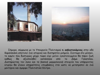 Σήμερα, σύμφωνα με το Υπουργείο Πολιτισμού η ασβεστοκάμινος στην οδό
Καραϊσκάκη αποτελεί ένα ιστορικό και διατηρητέο μνημείο. Σύντομα στο μέλλον,
το καμίνι που δυστυχώς μέχρι τώρα είχε μείνει εγκατελειμμένο θα πάρει ζωή
καθώς θα αξιοποιηθεί κατάλληλα από το Δήμο Γαλατσίου.
Διατηρώντας τον όγκο και τα βασικά μορφολογικά στοιχεία του υπάρχοντος
κτιρίου θα γίνουν απαραίτητες επεμβάσεις έτσι ώστε να μετατραπεί σε ένα
μοντέρνο και όμορφο Πολιτιστικό Κέντρο.
 