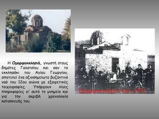 Η Ομορφοκκλησιά, γνωστή στους
δημότες Γαλατσίου και σαν το
εκκλησάκι του Αγίου Γεωργίου,
αποτελεί ένα αξιοσημείωτο βυζαντινό
ναό του 12ου αιώνα με εξαιρετικές
τοιχογραφίες. Υπάρχουν λίγες
πληροφορίες γι‘ αυτό το μνημείο και
για την ακριβή χρονολογία
κατασκευής του.
 