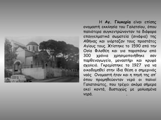 Η Αγ. Γλυκερία είναι επίσης
ονομαστή εκκλησία του Γαλατσίου, όπου
παλιότερα συγκεντρώνονταν τα διάφορα
επαγγελματικά σωματεία (σινάφια) της
Αθήνας και γιόρταζαν τους προστάτες
Αγίους τους. Χτίστηκε το 1590 από την
Οσία Φιλοθέη και για παραπάνω από
300 χρόνια χρησιμοποιήθηκε σαν
παρθεναγωγείο, μοναστήρι και κρυφό
σχολειό. Γκρεμίστηκε το 1927 για να
οικοδομηθεί στην ίδια θέση ο σημερινός
ναός Ονομαστή ήταν και η πηγή της απ’
όπου προμηθεύονταν νερό οι παλιοί
Γαλατσιώτες, που τρέχει ακόμα σήμερα
εκεί κοντά, δυστυχώς με μολυσμένα
νερά. .
 
