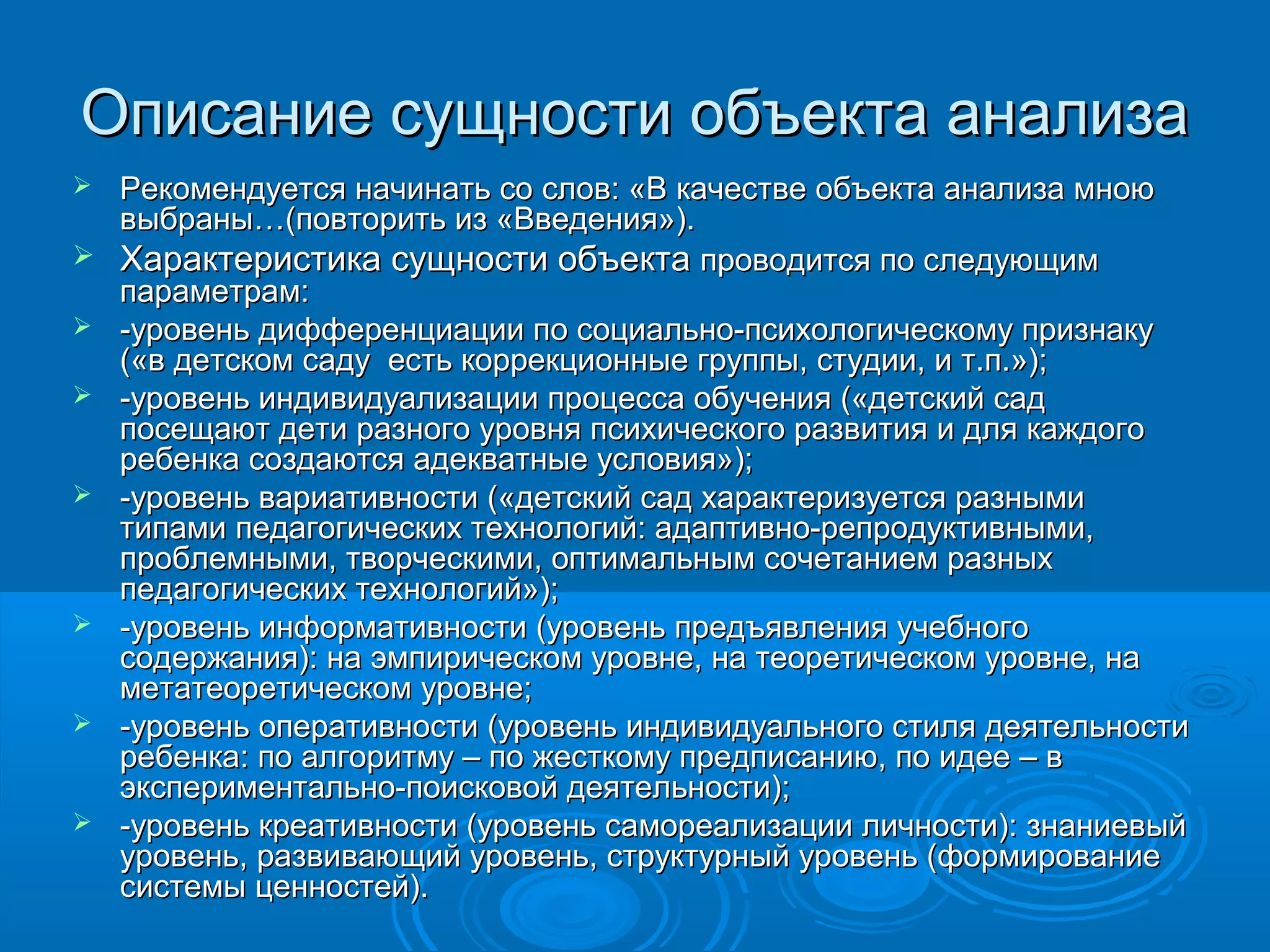 Описание сущности объекта анализаОписание сущности объекта анализа
 Рекомендуется начинать со слов: «В качестве объекта анализа мноюРекомендуется начинать со слов: «В качестве объекта анализа мною
выбраны…(повторить из «Введения»).выбраны…(повторить из «Введения»).
 Характеристика сущности объектаХарактеристика сущности объекта проводится по следующимпроводится по следующим
параметрам:параметрам:
 -уровень дифференциации по социально-психологическому признаку-уровень дифференциации по социально-психологическому признаку
(«в детском саду есть коррекционные группы, студии, и т.п.»);(«в детском саду есть коррекционные группы, студии, и т.п.»);
 -уровень индивидуализации процесса обучения («детский сад-уровень индивидуализации процесса обучения («детский сад
посещают дети разного уровня психического развития и для каждогопосещают дети разного уровня психического развития и для каждого
ребенка создаются адекватные условия»);ребенка создаются адекватные условия»);
 -уровень вариативности («детский сад характеризуется разными-уровень вариативности («детский сад характеризуется разными
типами педагогических технологий: адаптивно-репродуктивными,типами педагогических технологий: адаптивно-репродуктивными,
проблемными, творческими, оптимальным сочетанием разныхпроблемными, творческими, оптимальным сочетанием разных
педагогических технологий»);педагогических технологий»);
 -уровень информативности (уровень предъявления учебного-уровень информативности (уровень предъявления учебного
содержания): на эмпирическом уровне, на теоретическом уровне, насодержания): на эмпирическом уровне, на теоретическом уровне, на
метатеоретическом уровне;метатеоретическом уровне;
 -уровень оперативности (уровень индивидуального стиля деятельности-уровень оперативности (уровень индивидуального стиля деятельности
ребенка: по алгоритму – по жесткому предписанию, по идее – вребенка: по алгоритму – по жесткому предписанию, по идее – в
экспериментально-поисковой деятельности);экспериментально-поисковой деятельности);
 -уровень креативности (уровень самореализации личности): знаниевый-уровень креативности (уровень самореализации личности): знаниевый
уровень, развивающий уровень, структурный уровень (формированиеуровень, развивающий уровень, структурный уровень (формирование
системы ценностей).системы ценностей).
 