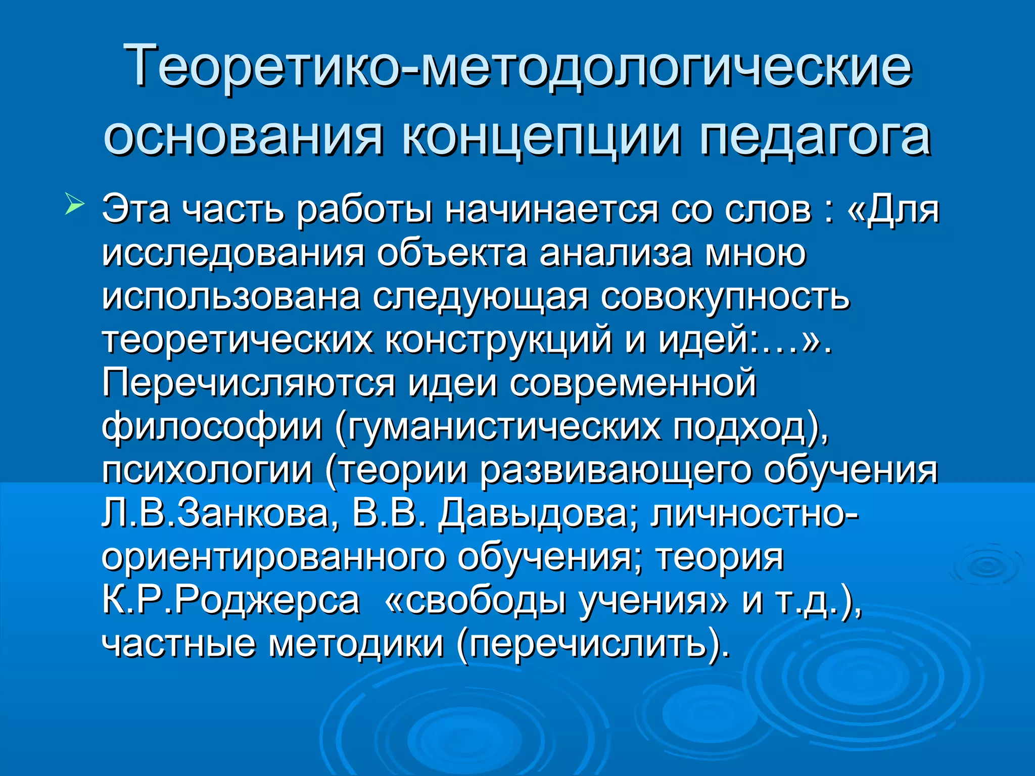 Теоретико-методологическиеТеоретико-методологические
основания концепции педагогаоснования концепции педагога
 Эта часть работы начинается со слов : «ДляЭта часть работы начинается со слов : «Для
исследования объекта анализа мноюисследования объекта анализа мною
использована следующая совокупностьиспользована следующая совокупность
теоретических конструкций и идей:…».теоретических конструкций и идей:…».
Перечисляются идеи современнойПеречисляются идеи современной
философии (гуманистических подход),философии (гуманистических подход),
психологии (теории развивающего обученияпсихологии (теории развивающего обучения
Л.В.Занкова, В.В. Давыдова; личностно-Л.В.Занкова, В.В. Давыдова; личностно-
ориентированного обучения; теорияориентированного обучения; теория
К.Р.Роджерса «свободы учения» и т.д.),К.Р.Роджерса «свободы учения» и т.д.),
частные методики (перечислить).частные методики (перечислить).
 