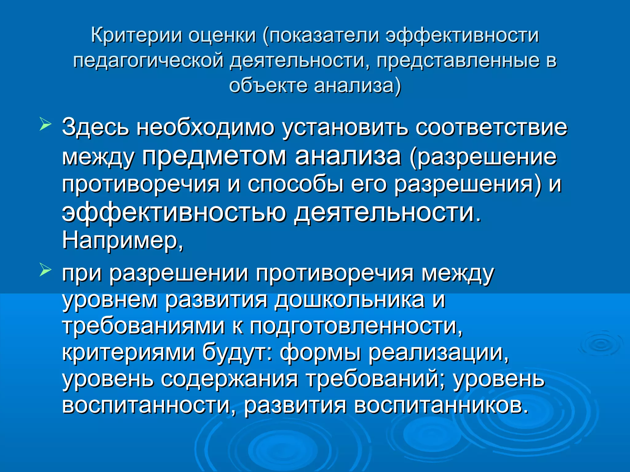 Критерии оценки (показатели эффективностиКритерии оценки (показатели эффективности
педагогической деятельности, представленные впедагогической деятельности, представленные в
объекте анализа)объекте анализа)
 Здесь необходимо установить соответствиеЗдесь необходимо установить соответствие
междумежду предметом анализапредметом анализа (разрешение(разрешение
противоречия и способы его разрешения) ипротиворечия и способы его разрешения) и
эффективностью деятельностиэффективностью деятельности..
Например,Например,
 при разрешении противоречия междупри разрешении противоречия между
уровнем развития дошкольника иуровнем развития дошкольника и
требованиями к подготовленности,требованиями к подготовленности,
критериями будут: формы реализации,критериями будут: формы реализации,
уровень содержания требований; уровеньуровень содержания требований; уровень
воспитанности, развития воспитанников.воспитанности, развития воспитанников.
 